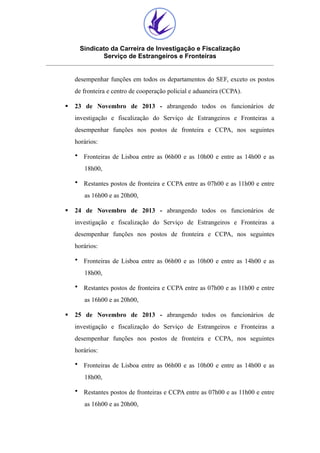 Sindicato da Carreira de Investigação e Fiscalização
Serviço de Estrangeiros e Fronteiras
desempenhar funções em todos os departamentos do SEF, exceto os postos
de fronteira e centro de cooperação policial e aduaneira (CCPA).
§

23 de Novembro de 2013 - abrangendo todos os funcionários de
investigação e fiscalização do Serviço de Estrangeiros e Fronteiras a
desempenhar funções nos postos de fronteira e CCPA, nos seguintes
horários:
• Fronteiras de Lisboa entre as 06h00 e as 10h00 e entre as 14h00 e as
18h00,
• Restantes postos de fronteira e CCPA entre as 07h00 e as 11h00 e entre
as 16h00 e as 20h00,

§

24 de Novembro de 2013 - abrangendo todos os funcionários de
investigação e fiscalização do Serviço de Estrangeiros e Fronteiras a
desempenhar funções nos postos de fronteira e CCPA, nos seguintes
horários:
• Fronteiras de Lisboa entre as 06h00 e as 10h00 e entre as 14h00 e as
18h00,
• Restantes postos de fronteira e CCPA entre as 07h00 e as 11h00 e entre
as 16h00 e as 20h00,

§

25 de Novembro de 2013 - abrangendo todos os funcionários de
investigação e fiscalização do Serviço de Estrangeiros e Fronteiras a
desempenhar funções nos postos de fronteira e CCPA, nos seguintes
horários:
• Fronteiras de Lisboa entre as 06h00 e as 10h00 e entre as 14h00 e as
18h00,
• Restantes postos de fronteiras e CCPA entre as 07h00 e as 11h00 e entre
as 16h00 e as 20h00,

 