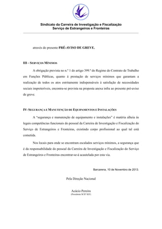 Sindicato da Carreira de Investigação e Fiscalização
Serviço de Estrangeiros e Fronteiras

através do presente PRÉ-AVISO DE GREVE.

III – SERVIÇOS MÍNIMOS
A obrigação prevista no n.º 1 do artigo 399.º do Regime do Contrato de Trabalho
em Funções Públicas, quanto à prestação de serviços mínimos que garantam a
realização de todos os atos estritamente indispensáveis à satisfação de necessidades
sociais impreteríveis, encontra-se prevista na proposta anexa infra ao presente pré-aviso
de greve.

IV- SEGURANÇA E MANUTENÇÃO DE EQUIPAMENTOS E INSTALAÇÕES
A “segurança e manutenção de equipamento e instalações” é matéria alheia às
legais competências funcionais do pessoal da Carreira de Investigação e Fiscalização do
Serviço de Estrangeiros e Fronteiras, existindo corpo profissional ao qual tal está
cometida.
Nos locais para onde se encontram escalados serviços mínimos, a segurança que
é da responsabilidade do pessoal da Carreira de Investigação e Fiscalização do Serviço
de Estrangeiros e Fronteiras encontrar-se-á acautelada por esta via.

Barcarena, 10 de Novembro de 2013.

Pela Direção Nacional

Acácio Pereira
(Presidente SCIF SEF)

 