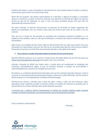  
hoteleiro são alheios e cujas consequências não poderiam ter sido evitadas apesar de todos os esforços, 
caracterizam a greve como um caso de força maior. 
 
Neste  tipo  de  situações,  não  podem  responsabilizar‐se  o  operador,  a  agência  de  viagens,  a  companhia 
aérea ou o hoteleiro a cumprir os diversos contratos que culminam no contrato de viagem nos precisos 
termos  em  que  ele  foi  celebrado,  ou  seja,  in  casu,  nas  datas  acordadas  porque  está  para  além  da 
capacidade das empresas fazê‐lo. 
 
No  nosso  entender,  os  diversos  intervenientes  no  processo  de  formação  da  viagem  organizada  não 
podem  ser  penalizados,  face  aos  clientes,  pelos  actos  de  terceiros  que  saem  da  sua  orbita  e  do  seu 
controlo.  
 
Têm,  por  isso,  o  direito  de  não  proceder  ao  reembolso  dos  montantes  entretanto  recebidos  se  e  na 
medida em que também, cada um, não seja reembolsado a montante dos valores entretanto pagos aos 
fornecedores. 
 
Note‐se que, em situações de força maior todos os intervenientes têm que saber que existem riscos que 
não podem ser repercutidos e que, por isso, têm de ser assumidos pelos diversos intervenientes, desde o 
fornecedor de serviços ao cliente final, passando pelo operador e pela agência de viagens. 
 
2. Para reservas e vendas efectuadas depois do anúncio de pré‐aviso de greve: 
 
Questão diferente coloca‐se se as reservas e vendas foram efectuadas depois do pré‐aviso de greve e o 
cliente não foi devidamente informado da situação e dos riscos inerentes. 
 
Entende  a  Direcção  da  APAVT  que  nestes  casos,  o  cliente  deve  ser  reembolsado  na  totalidade  dos 
montantes  antecipadamente  pagos,  já  que  se  considera  excluído  o  carácter  de  anormalidade  e 
imprevisibilidade que caracteriza as situações de força maior. 
 
No entanto, se o cliente foi devidamente informado e por sua livre vontade pretendeu efectuar a reserva 
e assumir os riscos decorrentes da efectivação da greve, embora por razões diferentes, não lhe assiste o 
direito de pedir e ser reembolsado dos montantes entretanto pagos. 
 
Permitimo‐nos  chamar  a  atenção  para  o  facto  de  caber  a  todas  e  cada  uma  das  empresas,  sejam 
operadoras  sejam  retalhistas,  envidar  os  maiores  esforços  no  sentido  de  minimizar  os  prejuízos  que  os 
consumidores seus clientes sofrerão, decorrentes da greve anunciada. 
 
É  essencial  que,  a  agência  informe  (previamente)  os  clientes  da  situação  (exigência  legal),  devendo 
conseguir comprovar à posteriori, caso seja necessário, que tal informação foi prestada. 
 
 
 
 
Com os melhores cumprimentos, 
                                                                                                A Direção 
 
 
 
 
 
 

 

 