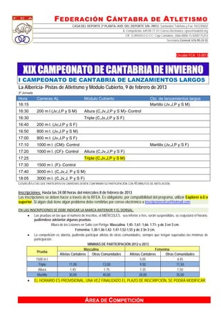 F EDERACIÓN C ÁNTABRA DE A TLETISMO
                                     CASA DEL DEPORTE 2ª PLANTA- AVD. DEL DEPORTE S/N- 39012- Santander/ Teléfono y Fax: 942230602
                                                                    A. Competición: 649.89.77.31/ Correo Electrónico: ejose@nodo50.org
                                                                      CIF: Q.8955012-C/ CC: Caja Cantabria, 2066-0000-15-0200175253
                                                                                                       Secretaría General: 676-90-24-55



                                                                                                                Circular FCA: 12-2013



    XIX CAMPEONATO DE CANTABRIA DE INVIERNO
I CAMPEONATO DE CANTABRIA DE LANZAMIENTOS LARGOS
La Albericia- Pistas de Atletismo y Módulo Cubierto, 9 de febrero de 2013
3ª Jornada

Hora          Carreras AL                     Módulo Cubierto                                Cto. de lanzamientos largos
16:15                                                                                        Martillo (Jv,J,P y S M)
16:30         200 m l (Jv;J,P y S M)          Altura (C,Jv,J,P y S M)- Control
16:30                                         Triple (C,Jv,J,P y S F)
16:40         200 m l. (Jv;J,P y S F)
16:50         800 m l. (Jv,J,P y S M)
17:00         800 m l. (Jv,J,P y S F)
17:10         1000 m l. (CM)- Control                                                        Martillo (Jv,J,P y S F)
17:20         1000 m l. (CF)- Control         Altura (C,Jv,J,P y S F)
17:25                                         Triple (C,Jv,J,P y S M)
17:30         1500 m l. (F)- Control
17:40         3000 m l. (C,Jv,J, P y S M)
18:05         3000 m l. (C,Jv,J, P y S F)
LOS/AS ATLETAS QUE PARTICIPEN EN CARRERAS DEBEN CONFIRMAR SU PARTICIPACIÓN CON 45 MINUTOS DE ANTELACIÓN.

Inscripciones: Hasta las 24:00 horas del miércoles 8 de febrero de 2013
Las inscripciones se deben hacer a través de la RFEA. Es obligatorio, por compatibilidad del programa, utilizar Explorer 6.0 o
superior. Si algún club tiene algún problema debe remitirlas por correo electrónico a inscripcionesfca@hotmail.com
 
EN LAS INSCRIPCIONES SE DEBE INDICAR LA MARCA ANTERIOR Y EL DORSAL. 
      Las pruebas en las que el número de inscritos, el MIÉRCOLES, sea inferior a tres, serán suspendidas, se reajustará el horario,
          pudiéndose adelantar algunas pruebas.
                       Altura de los Listones en Salto con Pértiga: Masculina: 1,45- 1,61- 1,66- 1.71- y de 3 en 3 cm.
                                          Femenina: 1,30-1.36-1,42- 1,47-1,52-1,55 y de 3 3n 3 cm.
      La competición es abierta, pudiendo participar atletas de otras comunidades, siempre que tengan superadas las mínimas de
          participación.
                                                  MINIMAS DE PARTICIPACIÓN 2012 o 2013.
                                                Masculina                                            Femenina
            Prueba
                              Atletas Cántabros       Otras Comunidades          Atletas Cántabros           Otras Comunidades
           1500 m l.                                                                     5:05                       4:45
             Triple                  11,00                   13,00                       9.50                       11,50
             Altura                   1,45                    1.75                       1.35                       1,50
            Martillo                 30,00                   40,00                      28,00                       35,00
            EL HORARIO ES PROVISIONAL, UNA VEZ FINALIZADO EL PLAZO DE INSCRIPCIÓN, SE PODRÁ MODIFICAR.



                                              ÁREA DE COMPETICIÓN
 