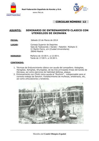 Real Federación Española de Karate y D.A.
www.rfek.es

CIRCULAR NÚMERO 12
ASUNTO:

SEMINARIO DE ENTRENAMIENTO CLASICO CON
UTENSILIOS DE OKINAWA

FECHA:

Sábado 22 de Marzo de 2014

LUGAR:

Consejo Superior de Deportes
Sala de Taekwondo / Karate - Pabellón Múltiple II
C/ Martín Fierro, s/n (Ciudad Universitaria)
28040 Madrid

HORARIO:

Mañana de 10:00 h. a 12:00 h.
Tarde de 17:00 h. a 19:00 h.

CONTENIDO:
1. Técnicas de Endurecimiento clásico con ayuda del compañero. Kotegitae,
Haragitae, Ashigitae, Shunegitae, de las tres principales líneas del karate de
Okinawa, así como ejercicios de habilidad defensa, ataque.
2. Entrenamiento con Chishi como ayuda al "Muchimi", indispensable para el
correcto trabajo de Sanchin. Fortalecimiento de muñecas, antebrazos, etc,
así como articulaciones y tendones.

Miembro del Comité Olímpico Español

 