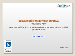 DECLARACIÓN TRIBUTARIA ESPECIAL
                    -MODELO 750-
Orden HAP/1182/2012, por la que se desarrolla la D.A primera RD-Ley 12/2012
                            (BOE 4/06/2012)



                            CIRCULAR 14/12




                                                                 4/06/2012
 