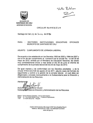 ropa ,   ?   ubc--


    ALCALDÍA DE
SANTIAGO DE CALI
SECRETARÍA DE EDUCACIÓN

                                   CIRCULAR No.4143 3.22. 5


 Santiago de Cali, ‘9, de 51/4.pc,,;) de 2011-



 PARA : RECTORES INSTITUCIONES EDUCATIVAS OFICIALES
         MUNICIPIO DE SANTIAGO DE CALI


 ASUNTO: CUMPLIMIENTO DE JORNADA LABORAL


 De acuerdo a los establecido en los Decretos 1850 de 2002 y 1844 de 2007 y
 con el fin de dar cumplimiento al numeral 6 de la circular No. 13 del 29 de
 mayo de 2012, emitida por el Ministerio de Educación Nacional, les solcito
 muy comedidamente enviar a mas tardar el día 26 de junio el informe de
 cumplimiento de la jornada laboral del día 30 de mayo de 2012.

 De igual manera y de conformidad con los Decretos precitados y de la
 circular 4143.0.22.2126 de agosto 22 de 2011, adjunto copia del formato de
 seguimiento y control a la gestión de la jornada laboral, el cual debe ser
 diligenciado y enviado mensualmente a la Subsecretaría para la Dirección y
 Administración de los Recursos.

 Atentamen


 ALEJA	 CO VELEZ
 Subse s =ra la Dirección y Administración de los Recursos


 Elaboró: Ximena Barbosa Céspedes — Técnico Administrativo
 Revisó : Dr. Fran Aníbal Mesías Cortes — Profesional Especializado
 V°/B°	Dr. Adolfo Benjumea - Abogado




                       Centro Administrativo Municipal CAM Torre Alcaldía Piso 8
                         Teléfono: 6603228 Ext: 8305 Fax 6603228 Ext:8333
                                           www.cali.gov.co
 
