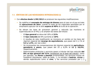 1.1. SÍNTESIS DE LAS NOVEDADES INTRODUCIDAS (I)

    Con efectos desde 1/09/2012 se producen las siguientes modificaciones:

      Se redefine el concepto de entrega de bienes para el caso en el que se trate
      de ejecuciones de obra: cuando el coste de los materiales aportados por el
      empresario ejecutor de la obra supere el 40% de la BI de la operación.

      Se elevan los tipos de gravamen general y reducido (se mantiene el
      superreducido en el 4%) y se amplían las bases del tributo:
        •   El tipo general se eleva del 18% al 21%
        •   El tipo reducido del 8% aumenta al 10%
        •   A resultas de esta modificación se incorpora un cambio en los tipos del
            régimen especial del recargo de equivalencia, que pasan del 4 y 1% al
            5,2 y 1,4%, por ese orden.
        •   Se incrementan las compensaciones del régimen especial de agricultura,
            ganadería y pesca, que pasan del 10 y 8,5% al 12 y 10,5%,
            respectivamente.
        •   Determinados productos y servicios pasan a tributar del tipo reducido del
            8% al tipo general del 21% (ampliación de la base del tributo), como
            por ejemplo: las flores y plantas ornamentales; los servicios mixtos de
            hostelería (discotecas; salas de baile,…); la entrada a teatros, circos y
            demás espectáculos como el cine; y los servicios prestados por (…)
                                                                                        3
 