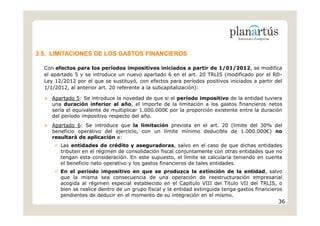 3.5. LIMITACIONES DE LOS GASTOS FINANCIEROS

  Con efectos para los períodos impositivos iniciados a partir de 1/01/2012, se modifica
  el apartado 5 y se introduce un nuevo apartado 6 en el art. 20 TRLIS (modificado por el RD-
  Ley 12/2012 por el que se sustituyó, con efectos para períodos positivos iniciados a partir del
  1/1/2012, al anterior art. 20 referente a la subcapitalización):

     Apartado 5: Se introduce la novedad de que si el período impositivo de la entidad tuviera
     una duración inferior al año, el importe de la limitación a los gastos financieros netos
     sería el equivalente de multiplicar 1.000.000€ por la proporción existente entre la duración
     del período impositivo respecto del año.
     Apartado 6: Se introduce que la limitación prevista en el art. 20 (limite del 30% del
     beneficio operativo del ejercicio, con un límite mínimo deducible de 1.000.000€) no
     resultará de aplicación a:
        Las entidades de crédito y aseguradoras, salvo en el caso de que dichas entidades
        tributen en el régimen de consolidación fiscal conjuntamente con otras entidades que no
        tengan esta consideración. En este supuesto, el límite se calcularía teniendo en cuenta
        el beneficio neto operativo y los gastos financieros de tales entidades.
        En el período impositivo en que se produzca la extinción de la entidad, salvo
        que la misma sea consecuencia de una operación de reestructuración empresarial
        acogida al régimen especial establecido en el Capítulo VIII del Título VII del TRLIS, o
        bien se realice dentro de un grupo fiscal y la entidad extinguida tenga gastos financieros
        pendientes de deducir en el momento de su integración en el mismo.
                                                                                                36
 