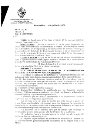 r
    ADMINISTRACiÓN NACIONAL DE
        EDUCACiÓN PÚBLICA
    CONSEJO DIRECTIVO CENTRAL
                                 Montevideo,   11 de julio   de 2008

           ACTA N° 40
           RESOL. ~
           Exp. 1-100098/08
       I
       1DBH
                  VISTO: La Resolución N° 24, Acta N° 30 del 26 de mayo de 2008 del
           Consejo Directivo Central:
                  RESULTANDO:        Que en el numeral 5° de la parte dispositiva del
           ciLado acto administrativo se encomendó al Asesor Letrado conjuntamente
           con la Secretaria de Compilación y Sistematización de Normas, modifiquen
           la normativa del Estatuto del Funcionario Docente a 11nde incorporar los
           derechos del usufructo de licencia por razones de salud de los funciunarios
           docentes reconocidos por el acto citado;
                  CONSIDERANDO: 1) Que en el marco de las tareas encomendadas
           eleva a consideración de este Órgano Rector la revisión de la redacción del
           artículo 70, del Estatuto del Funcionario Docente;
                                       II) Que de fajas 5 a 6 se eleva la nueva redacción
           de lus artículos 70 y 70.1, de la citada normativa;
                  ATENTO: A lo expuesto;
                EL CONSEJO DIRECTIVO CENTRAL DE LA ADMINISTRACIÓN
           NACIONAL DE EDUCACIÓN PÚBLICA; Resuelve:
                      1)Modificar los articulas del Estatuto del Funcionario Docente que se
           indican en cada caso, los que quedarán redactados de la siguiente forma:
           Art. 70. Los docentes efectivos e interinos tendrán derecho a hacer uso de
           licencia extraordinaria, con goce de sueldo, la que se computar{l en díé!S
           conidos. En principio deberá ser solicitada con antelación y su caus3l
           cicbidarnente é!creditada.
           Se concederá por las siguientes causales:
           70.1. Enfermedad debidamente certificada por los Servicios Médicos
           oficiales. El Consejo correspondiente concederá esta licencia aplicando las
           normas legales y reglamentarias pertinentes.
                       Lé!licencia por esta causal se extenderá a los ~uncionarios c!occJtes
                                                                                         l
           '-,II pk l1 Les. COIl las siguientes condiciones:
                       La licencia será con goce de sueldo por esta causal a partir del
           Lercer día de acreditada la enfermedad, salvo que la causal fuera motivo de
           internación en un centro asistencial, en cuyo caso la licencia será con goce
           de sueldo desde el primer día de dicha internación.
                       La duración de la licencia será por el tiempo que disponga la
           certiricación médica pero no más allá del término de la suplencia.
                       En todos los casos la licencia médica no podrá extenderse más allÚ
           clel28 de febrero del aÚo siguiente.
                     3) Disponer la publicación del Estatuto del Funcionario Docente con
           la.') modificaciones precedentemente dispuestas en la página WEB de la
           ANEP.
 