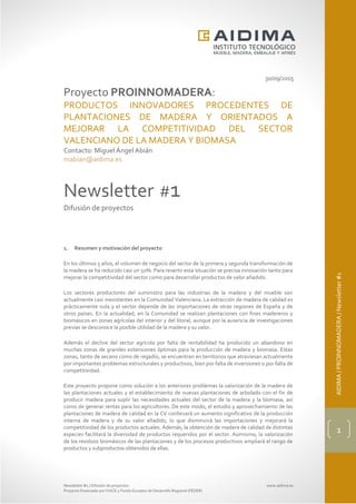 Newsletter #1 / Difusión de proyectos www.aidima.es
Proyecto financiado por IVACE y Fondo Europeo de Desarrollo Regional (FEDER)
AIDIMA/PROINNOMADERA/Newsletter#1
1
30/09/2015
Proyecto PROINNOMADERA:
PRODUCTOS INNOVADORES PROCEDENTES DE
PLANTACIONES DE MADERA Y ORIENTADOS A
MEJORAR LA COMPETITIVIDAD DEL SECTOR
VALENCIANO DE LA MADERA Y BIOMASA
Contacto: Miguel Ángel Abián
mabian@aidima.es
Newsletter #1
Difusión de proyectos
1. Resumen y motivación del proyecto
En los últimos 5 años, el volumen de negocio del sector de la primera y segunda transformación de
la madera se ha reducido casi un 50%. Para revertir esta situación se precisa innovación tanto para
mejorar la competitividad del sector como para desarrollar productos de valor añadido.
Los sectores productores del suministro para las industrias de la madera y del mueble son
actualmente casi inexistentes en la Comunidad Valenciana. La extracción de madera de calidad es
prácticamente nula y el sector depende de las importaciones de otras regiones de España y de
otros países. En la actualidad, en la Comunidad se realizan plantaciones con fines madereros y
biomásicos en zonas agrícolas del interior y del litoral, aunque por la ausencia de investigaciones
previas se desconoce la posible utilidad de la madera y su valor.
Además el declive del sector agrícola por falta de rentabilidad ha producido un abandono en
muchas zonas de grandes extensiones óptimas para la producción de madera y biomasa. Estas
zonas, tanto de secano como de regadío, se encuentran en territorios que atraviesan actualmente
por importantes problemas estructurales y productivos, bien por falta de inversiones o por falta de
competitividad.
Este proyecto propone como solución a los anteriores problemas la valorización de la madera de
las plantaciones actuales y el establecimiento de nuevas plantaciones de arbolado con el fin de
producir madera para suplir las necesidades actuales del sector de la madera y la biomasa, así
como de generar rentas para los agricultores. De este modo, el estudio y aprovechamiento de las
plantaciones de madera de calidad en la CV conllevará un aumento significativo de la producción
interna de madera y de su valor añadido, lo que disminuirá las importaciones y mejorará la
competitividad de los productos actuales. Además, la obtención de madera de calidad de distintas
especies facilitará la diversidad de productos requeridos por el sector. Asimismo, la valorización
de los residuos biomásicos de las plantaciones y de los procesos productivos ampliará el rango de
productos y subproductos obtenidos de ellas.
 