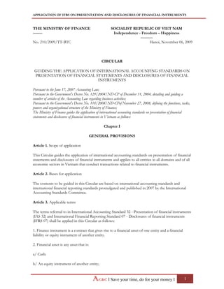 APPLICATION OF IFRS ON PRESENTATION AND DISCLOSURES OF FINANCIAL INSTRUMENTS
I Save your time, do for your money I 1
THE MINISTRY OF FINANCE
-------
SOCIALIST REPUBLIC OF VIET NAM
Independence - Freedom – Happiness
---------
No. 210/2009/TT-BTC Hanoi, November 06, 2009
CIRCULAR
GUIDING THE APPLICATION OF INTERNATIONAL ACCOUNTING STANDARDS ON
PRESENTATION OF FINANCIAL STATEMENTS AND DISCLOSURES OF FINANCIAL
INSTRUMENTS
Pursuant to the June 17, 2007 Accounting Law;
Pursuant to the Government's Decree No. 129/2004/ND-CP of December 31, 2004, detailing and guiding a
number of articles of the Accounting Law regarding business activities;
Pursuant to the Government's Decree No. 118/2008/ND-CPof November 27, 2008, defining the functions, tasks,
powers and organizational structure of the Ministry of Finance;
The Ministry of Finance guides the application of international accounting standards on presentation of financial
statements and disclosures of financial instruments in Vietnam as follows:
Chapter I
GENERAL PROVISIONS
Article 1. Scope of application
This Circular guides the application of international accounting standards on presentation of financial
statements and disclosures of financial instruments and applies to all entities in all domains and of all
economic sectors in Vietnam that conduct transactions related to financial instruments.
Article 2. Bases for application
The contents to be guided in this Circular are based on international accounting standards and
international financial reporting standards promulgated and published in 2007 by the International
Accounting Standards Committee.
Article 3. Applicable terms
The terms referred to in International Accounting Standard 32 - Presentation of financial instruments
(IAS 32) and International Financial Reporting Standard 07 - Disclosures of financial instruments
(IFRS 07) shall be applied in this Circular as follows:
1. Finance instrument is a contract that gives rise to a financial asset of one entity and a financial
liability or equity instrument of another entity.
2. Financial asset is any asset that is:
a/ Cash:
b/ An equity instrument of another entity;
 