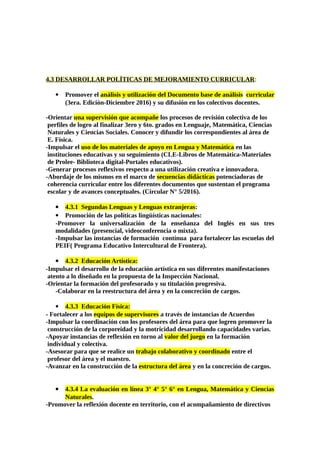 4.3 DESARROLLAR POLÍTICAS DE MEJORAMIENTO CURRICULAR:
 Promover el análisis y utilización del Documento base de análisis curricular
(3era. Edición-Diciembre 2016) y su difusión en los colectivos docentes.
-Orientar una supervisión que acompañe los procesos de revisión colectiva de los
perfiles de logro al finalizar 3ero y 6to. grados en Lenguaje, Matemática, Ciencias
Naturales y Ciencias Sociales. Conocer y difundir los correspondientes al área de
E. Física.
-Impulsar el uso de los materiales de apoyo en Lengua y Matemática en las
instituciones educativas y su seguimiento (CLE-Libros de Matemática-Materiales
de Prolee- Biblioteca digital-Portales educativos).
-Generar procesos reflexivos respecto a una utilización creativa e innovadora.
-Abordaje de los mismos en el marco de secuencias didácticas potenciadoras de
coherencia curricular entre los diferentes documentos que sustentan el programa
escolar y de avances conceptuales. (Circular N° 5/2016).
 4.3.1 Segundas Lenguas y Lenguas extranjeras:
 Promoción de las políticas lingüísticas nacionales:
-Promover la universalización de la enseñanza del Inglés en sus tres
modalidades (presencial, videoconferencia o mixta).
-Impulsar las instancias de formación contínua para fortalecer las escuelas del
PEIF( Programa Educativo Intercultural de Frontera).
 4.3.2 Educación Artística:
-Impulsar el desarrollo de la educación artística en sus diferentes manifestaciones
atento a lo diseñado en la propuesta de la Inspección Nacional.
-Orientar la formación del profesorado y su titulación progresiva.
-Colaborar en la reestructura del área y en la concreción de cargos.
 4.3.3 Educación Física:
- Fortalecer a los equipos de supervisores a través de instancias de Acuerdos
-Impulsar la coordinación con los profesores del área para que logren promover la
construcción de la corporeidad y la motricidad desarrollando capacidades varias.
-Apoyar instancias de reflexión en torno al valor del juego en la formación
individual y colectiva.
-Asesorar para que se realice un trabajo colaborativo y coordinado entre el
profesor del área y el maestro.
-Avanzar en la construcción de la estructura del área y en la concreción de cargos.
 4.3.4 La evaluación en línea 3° 4° 5° 6° en Lengua, Matemática y Ciencias
Naturales.
-Promover la reflexión docente en territorio, con el acompañamiento de directivos
 