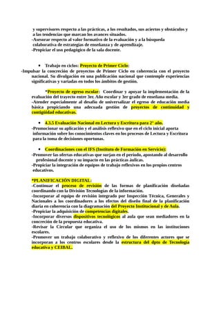 y supervisores respecto a las prácticas, a los resultados, sus aciertos y obstáculos y
a las tendencias que marcan los avances situados.
-Asesorar respecto al valor formativo de la evaluación y a la búsqueda
colaborativa de estrategias de enseñanza y de aprendizaje.
-Propiciar el uso pedagógico de la sala docente.
 Trabajo en ciclos: Proyecto de Primer Ciclo:
-Impulsar la concreción de proyectos de Primer Ciclo en coherencia con el proyecto
nacional. Su divulgación en una publicación nacional que contemple experiencias
significativas y variadas en todos los ámbitos de gestión.
*Proyecto de egreso escolar: Coordinar y apoyar la implementación de la
evaluación del trayecto entre 3er. Año escolar y 3er grado de enseñana media.
-Atender especialmente al desafío de universalizar el egreso de educación media
básica propiciando una adecuada gestión de proyectos de continuidad y
contigüidad educativas.
 4.3.5 Evaluación Nacional en Lectura y Escritura para 2° año.
-Promocionar su aplicación y el análisis reflexivo que en el ciclo inicial aporta
información sobre los conocimientos claves en los procesos de Lectura y Escritura
para la toma de decisiones oportunas.
 Coordinaciones con el IFS (Instituto de Formación en Servicio):
-Promover las ofertas educativas que surjan en el período, apostando al desarrollo
profesional docente y su impacto en las prácticas áulicas.
-Propiciar la integración de equipos de trabajo reflexivos en los propios centros
educativos.
*PLANIFICACIÓN DIGITAL:
-Continuar el proceso de revisión de las formas de planificación diseñadas
coordinando con la División Tecnologías de la información.
-Incorporar al equipo de revisión integrado por Inspección Técnica, Generales y
Nacionales a los coordinadores a los efectos del diseño final de la planificación
diaria en coherencia con la diagramación del Proyecto Institucional y de Aula.
-Propiciar la adquisición de competencias digitales.
-Incorporar diversos dispositivos tecnológicos al aula que sean mediadores en la
concreción de la propuesta educativa.
-Revisar la Circular que organiza el uso de los mismos en las instituciones
escolares.
-Promover un trabajo colaborativo y reflexivo de los diferentes actores que se
incorporan a los centros escolares desde la estructura del dpto de Tecnología
educativa y CEIBAL.
 
