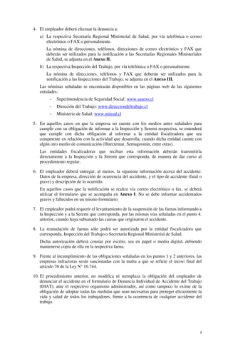 3
4. El empleador deberá efectuar la denuncia a:
a) La respectiva Secretaría Regional Ministerial de Salud, por vía telefónica o correo
electrónico o FAX o personalmente.
La nómina de direcciones, teléfonos, direcciones de correo electrónico y FAX que
deberán ser utilizados para la notificación a las Secretarías Regionales Ministeriales
de Salud, se adjunta en el Anexo II.
b) La respectiva Inspección del Trabajo, por vía telefónica o FAX o personalmente.
La nómina de direcciones, teléfonos y FAX que deberán ser utilizados para la
notificación a las Inspecciones del Trabajo, se adjunta en el Anexo III.
Las nóminas señaladas se encontrarán disponibles en las páginas web de las siguientes
entidades:
- Superintendencia de Seguridad Social: www.suseso.cl
- Dirección del Trabajo: www.direcciondeltrabajo.cl
- Ministerio de Salud: www.minsal.cl
5. En aquellos casos en que la empresa no cuente con los medios antes señalados para
cumplir con su obligación de informar a la Inspección y Seremi respectiva, se entenderá
que cumple con dicha obligación al informar a la entidad fiscalizadora que sea
competente en relación con la actividad que desarrolla, cuando dicha entidad cuente con
algún otro medio de comunicación (Directemar, Sernageomin, entre otras).
Las entidades fiscalizadoras que reciban esta información deberán transmitirla
directamente a la Inspección y la Seremi que corresponda, de manera de dar curso al
procedimiento regular.
6. El empleador deberá entregar, al menos, la siguiente información acerca del accidente:
Datos de la empresa, dirección de ocurrencia del accidente, y el tipo de accidente (fatal o
grave) y descripción de lo ocurrido.
En aquellos casos que la notificación se realice vía correo electrónico o fax, se deberá
utilizar el formulario que se acompaña en Anexo I. No se debe informar accidentados
graves y fallecidos en un mismo formulario.
7. El empleador podrá requerir el levantamiento de la suspensión de las faenas informando a
la Inspección y a la Seremi que corresponda, por las mismas vías señaladas en el punto 4.
anterior, cuando haya subsanado las causas que originaron el accidente.
8. La reanudación de faenas sólo podrá ser autorizada por la entidad fiscalizadora que
corresponda, Inspección del Trabajo o Secretaría Regional Ministerial de Salud.
Dicha autorización deberá constar por escrito, sea en papel o medio digital, debiendo
mantenerse copia de ella en la respectiva faena.
9. Frente al incumplimiento de las obligaciones señaladas en los puntos 1 y 2 anteriores, las
empresas infractoras serán sancionadas con la multa a que se refiere el inciso final del
artículo 76 de la Ley N° 16.744.
10. El procedimiento anterior, no modifica ni reemplaza la obligación del empleador de
denunciar el accidente en el formulario de Denuncia Individual de Accidente del Trabajo
(DIAT), ante el respectivo organismo administrador, así como tampoco lo exime de la
obligación de adoptar todas las medidas que sean necesarias para proteger eficazmente la
vida y salud de todos los trabajadores, frente a la ocurrencia de cualquier accidente del
trabajo.
 