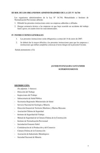 4
III ROL DE LOS ORGANISMOS ADMINISTRADORES DE LA LEY N° 16.744
Los organismos administradores de la Ley N° 16.744, Mutualidades e Instituto de
Normalización Previsional, deberán:
1. Difundir las presentes instrucciones entre sus empresas adheridas o afiliadas.
2. Otorgar asistencia técnica a las empresas en que haya ocurrido un accidente del trabajo
fatal o grave, en cuanto éstos les sean denunciados.
IV INSTRUCCIONES GENERALES
1. Las presentes instrucciones serán obligatorias a contar del 14 de enero de 2007.
2. Se deberá dar la mayor difusión a las presentes instrucciones para que las empresas e
instituciones que deban cumplirlas conozcan el texto íntegro de la presente Circular.
Saluda atentamente a Ud,
JAVIER FUENZALIDA SANTANDER
SUPERINTENDENTE
DISTRIBUCIÓN:
(Se adjuntan 3 Anexos)
- Dirección del Trabajo
- Inspecciones del Trabajo
- Subsecretaría de Salud Pública
- Secretarías Regionales Ministeriales de Salud
- Servicio Nacional de Geología y Minería
- Dirección General de Territorio Marítimo y Marina Mercante
- Asociación Chilena de Seguridad
- Instituto de Seguridad del Trabajo
- Mutual de Seguridad de la Cámara Chilena de la Construcción
- Instituto de Normalización Previsional
- Sociedad de Fomento Fabril
- Confederación de la Producción y del Comercio
- Cámara Chilena de la Construcción
- Asociación de Industriales Metalúrgicos
- Sociedad Nacional de Minería
 