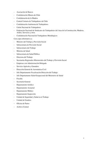 5
- Asociación de Bancos
- Confederación Minera de Chile
- Confederación de la Madera
- Central Unitaria de Trabajadores de Chile
- Confederación Autónoma de Trabajadores
- Unión Nacional de Trabajadores
- Federación Nacional de Sindicatos de Trabajadores del Area de la Construcción, Maderas,
Aridos, Servicios y otros
- Confederación Nacional de Trabajadores Metalúrgicos
Con copia informativa a:
- Ministro del Trabajo y Previsión Social
- Subsecretaria de Previsión Social
- Subsecretario del Trabajo
- Ministra de Salud
- Subsecretaria de Salud Pública
- Directora del Trabajo
- Secretarías Regionales Ministeriales del Trabajo y Previsión Social
- Empresas con Administración Delegada
- Servicio Agrícola y Ganadero
- Dirección General de Aeronáutica Civil
- Jefe Departamento Fiscalización Dirección del Trabajo
- Jefe Departamento Salud Ocupacional del Ministerio de Salud
- Fiscalía
- Secretaría General
- Departamento Jurídico
- Departamento Actuarial
- Departamento Médico
- Departamento Inspección
- Unidad de Seguridad y Salud en el Trabajo
- Unidad de Estudios
- Oficina de Partes
- Archivo Central
 