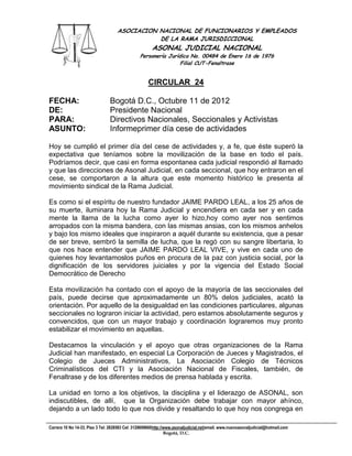 ASOCIACION NACIONAL DE FUNCIONARIOS Y EMPLEADOS
                                               DE LA RAMA JURISDICCIONAL
                                                       ASONAL JUDICIAL NACIONAL
                                                Personería Jurídica No. 00484 de Enero 16 de 1976
                                                                Filial CUT-Fenaltrase


                                                     CIRCULAR 24

FECHA:                          Bogotá D.C., Octubre 11 de 2012
DE:                             Presidente Nacional
PARA:                           Directivos Nacionales, Seccionales y Activistas
ASUNTO:                         Informeprimer día cese de actividades

Hoy se cumplió el primer día del cese de actividades y, a fe, que éste superó la
expectativa que teníamos sobre la movilización de la base en todo el país.
Podríamos decir, que casi en forma espontanea cada judicial respondió al llamado
y que las direcciones de Asonal Judicial, en cada seccional, que hoy entraron en el
cese, se comportaron a la altura que este momento histórico le presenta al
movimiento sindical de la Rama Judicial.

Es como si el espíritu de nuestro fundador JAIME PARDO LEAL, a los 25 años de
su muerte, iluminara hoy la Rama Judicial y encendiera en cada ser y en cada
mente la llama de la lucha como ayer lo hizo,hoy como ayer nos sentimos
arropados con la misma bandera, con las mismas ansias, con los mismos anhelos
y bajo los mismo ideales que inspiraron a aquél durante su existencia, que a pesar
de ser breve, sembró la semilla de lucha, que la regó con su sangre libertaria, lo
que nos hace entender que JAIME PARDO LEAL VIVE, y vive en cada uno de
quienes hoy levantamoslos puños en procura de la paz con justicia social, por la
dignificación de los servidores juiciales y por la vigencia del Estado Social
Democrático de Derecho

Esta movilización ha contado con el apoyo de la mayoría de las seccionales del
país, puede decirse que aproximadamente un 80% delos judiciales, acató la
orientación. Por aquello de la desigualdad en las condiciones particulares, algunas
seccionales no lograron iniciar la actividad, pero estamos absolutamente seguros y
convencidos, que con un mayor trabajo y coordinación lograremos muy pronto
estabilizar el movimiento en aquellas.

Destacamos la vinculación y el apoyo que otras organizaciones de la Rama
Judicial han manifestado, en especial La Corporación de Jueces y Magistrados, el
Colegio de Jueces Administrativos, La Asociación Colegio de Técnicos
Criminalísticos del CTI y la Asociación Nacional de Fiscales, también, de
Fenaltrase y de los diferentes medios de prensa hablada y escrita.

La unidad en torno a los objetivos, la disciplina y el liderazgo de ASONAL, son
indiscutibles, de allí, que la Organización debe trabajar con mayor ahínco,
dejando a un lado todo lo que nos divide y resaltando lo que hoy nos congrega en

Carrera 10 No 14-33, Piso 3 Tel: 2828583 Cel: 3128609660http://www.asonaljudicial.net/email. www.nuevoasonaljudicial@hotmail.com
                                                               Bogotá, D.C.
 