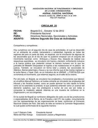 ASOCIACION NACIONAL DE FUNCIONARIOS Y EMPLEADOS
                                               DE LA RAMA JURISDICCIONAL
                                                       ASONAL JUDICIAL NACIONAL
                                                Personería Jurídica No. 00484 de Enero 16 de 1976
                                                                Filial CUT-Fenaltrase




                                                     CIRCULAR 25

FECHA:                          Bogotá D.C., Octubre 12 de 2012
DE:                             Presidente Nacional
PARA:                           Directivos Nacionales, Seccionales y Activistas
ASUNTO:                         Informe Segundo Día Cese de Actividades

Compañeros y compañeras:

Hoy cumplimos con el segundo día de cese de actividades, el cual se desarrolló
en un ambiente de unidad, camaradería y solidaridad, logrando en todas las
regiones del país un parte de éxito, en especial, con la vinculación de algunas de
las seccionales que en el día de ayer no pudieron empezar con el conjunto del
movimiento nacional, como Antioquia y Arauca. Hoy, después de realizar sus
respectivas asambleas, se vincularon con fuerza y decisión, enfrentando inclusive
a la fuerza pública que pretendió romper la barrera humana con lo que los
judiciales de Medellín bloqueaban el ingreso a las instalaciones en el palacio de
justicia. También, se vincularon en forma total y unitaria, las seccionales de
Atlántico, Barrancabermeja y Cauca y se nos informa que el día martes ingresan a
la lucha Neiva y Yopal. Esto, es un indicativo de la UNIDAD y FORTALEZA que
va tomando el movimiento, que estamos seguros, es el sello de la victoria.

Por otro lado, en Bogotá, se vincularon los empleados y funcionarios que laboran
en el edificio Manuel Gahona y el martes entrante se vincularán los empleados del
tribunal y las fiscalías locales, como se puede apreciar ha sido rápida la forma
como se ha extendido la protesta, lo que podemos entender como un avance del
elemento subjetivo, que nos predispone a luchar de una vez por todas a
conquistar la nivelación salarial. Además es una muestra de confianza en la
Organización y en sus dirigentes.

En la ciudad de Bogotá se nombraron delegados de cada una de las jurisdicciones
o especialidades de la Rama, de la Fiscalía y del CTI, los cuales, conjuntamente
con los representantes de las organizaciones de base, conforman el Comando
Nacional Unitario de Paro. Del seno de este se nombró la Comisión Negociadora
la cual quedó conformada de la siguiente manera:


Luis F Otalvaro Calle                      Presidente Asonal
Maria del Pilar Arango                     Corporación Jueces y Magistrados

Carrera 10 No 14-33, Piso 3 Tel: 2828583 Cel: 3128609660 http://www.asonaljudicial.net/ email. www.nuevoasonaljudicial@hotmail.com
                                                               Bogotá, D.C.
 
