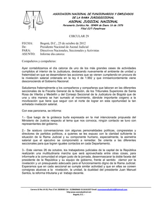 ASOCIACION NACIONAL DE FUNCIONARIOS Y EMPLEADOS
                                         DE LA RAMA JURISDICCIONAL
                                               ASONAL JUDICIAL NACIONAL
                                         Personería Jurídica No. 00484 de Enero 16 de 1976
                                                         Filial CUT-Fenaltrase


                                                CIRCULAR 29

FECHA:          Bogotá, D.C., 25 de octubre de 2012
De:             Presidente Nacional de Asonal Judicial
PARA:           Directivos Nacionales, Seccionales y Activistas
ASUNTO:         Informe día catorce

Compañeros y compañeras:

Ayer contabilizamos el día catorce de uno de los más grandes ceses de actividades
cumplidos al interior de la Judicatura, destacando nuevamente el ambiente de unidad y
fraternidad en que se desarrollaron las acciones que se vienen cumpliendo en procura de
la nivelación salarial ordenada en la ley 4 de 1.992 y que inmisericordemente viene
desconociendo el Gobierno Nacional.

Saludamos fraternalmente a los compañeros y compañeras que laboran en las diferentes
seccionales de la Fiscalía General de la Nación, de los Tribunales Superiores de Santa
Rosa de Viterbo y Medellín y del Consejo Seccional de la Judicatura de Bogotá que de
una u otra manera se han sumado al movimiento, dándole importante oxigeno a la
movilización que tiene que seguir con el norte de lograr en esta oportunidad la tan
anhelada nivelación salarial.

Con ese panorama, se informa:

1.- Que luego de la grotesca burla expresada en la mal intencionada propuesta del
Ministerio de Justicia respecto al tema que nos convoca, ningún contacto se tuvo con
representantes del gobierno.

2.- Se sostuvo conversaciones con algunas personalidades políticas, congresistas y
directores de partidos políticos, a quienes se les expuso con la claridad suficiente la
situación de la Rama Judicial y su componente humano, especialmente, la asimetría
salarial que el ejecutivo se comprometió a remediar. Se orienta a las diferentes
seccionales para que logren iguales contactos en cada Departamento.

3.- Este viernes 26 de octubre, los trabajadores judiciales de la capital de la República
realizarán una multitudinaria marcha que será aprovechada entre otras cosas, para
informarle a la comunidad el origen justo de la jornada, desenmascarar la doble faceta del
presidente de la República y su equipo de gobierno, frente al sentido clamor por la
nivelación y un presupuesto adecuado para el funcionamiento digno de la Rama Judicial.
Esperamos que en cada seccional se cumpla similar actividad y que en ellas se coreen
consignas alusivas a la nivelación, la unidad, la dualidad del presidente Juan Manuel
Santos, la reforma tributaria y el trabajo decente.




      Carrera 10 No 14-33, Piso 3 Tel: 2828583 Cel: 3128609660-3116161027 Email. nuevoasonaljudicial@hotmail.com
                                                http:www.asonaljudicial.net
                                                       Bogotá, D.C. -
 