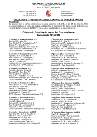 FEDERACIÓN ESPAÑOLA DE RUGBY
Ferraz, 16 – 4º Dcha – 28008 MADRID
Teléfonos: (34) 91 541 49 78
(34) 91 541 49 88
Fax: (34) 91 559 09 86
www.ferugby.es
secretaria@ferugby.es
prensa@ferugby.es
CIRCULAR Nº 2. (Temporada 2015/2016) CALENDARIO DE DIVISIÓN DE HONOR B
Preámbulo:
De acuerdo con el sorteo celebrado en la sede social de la F.E.R., el día 28 de Julio de 2015,
previa convocatoria a todos los clubes participantes, el calendario del Campeonato de División de
Honor B de la Temporada 2015/2016 ha quedado establecido de la siguiente forma:
Calendario División de Honor B - Grupo A/Norte
Temporada 2015/2016
1ª jornada. 20 de septiembre de 2015
Durango R.T. - Vigo R.C.
Real Oviedo R.C. - Peña La Única R.T.
Zarautz R.T. - Bera Bera R.T.
Aparejadores de Burgos R.C. - Eibar R.T.
CRAT A Coruña - Valladolid R.A.C. B
C.R. El Salvador B - Uribealdea K.E.
2ª jornada. 27 de septiembre de 2015
Vigo R.C. - C.R. El Salvador B
Peña La Única R.T. - Durango R.T.
Bera Bera R.T. - Real Oviedo R.C.
Eibar R.T. - Zarautz R.T.
Valladolid R.A.C. B – Aparejadores de Burgos R.C.
Uribealdea K.E. - CRAT A Coruña
3ª jornada. 4 octubre de 2015
Vigo R.C. - Peña La Única R.T.
Durango R.T. - Bera Bera R.T.
Real Oviedo R.C. - Eibar R.T.
Zarautz R.T. - Valladolid R.A.C. B
Aparejadores de Burgos R.C. - Uribealdea K.E.
C.R. El Salvador B - CRAT A Coruña
4ª jornada. 18 de octubre de 2015
Peña La Única R.T. - C.R. El Salvador B
Bera Bera R.T. - Vigo R.C.
Eibar R.T. - Durango R.T.
Valladolid R.A.C. B - Real Oviedo R.C.
Uribealdea K.E. - Zarautz R.T.
CRAT A Coruña - Aparejadores de Burgos R.C.
5ª jornada. 25 de octubre de 2015
Peña La Única R.T. - Bera Bera R.T.
Vigo R.C. - Eibar R.T.
Durango R.T. - Valladolid R.A.C. B
Real Oviedo R.C. - Uribealdea K.E.
Zarautz R.T. - CRAT A Coruña
C.R. El Salvador B - Aparejadores de Burgos R.C.
6ª jornada. 1 de noviembre de 2015
Bera Bera R.T. - C.R. El Salvador B
Eibar R.T. - Peña La Única R.T.
Valladolid R.A.C. B - Vigo R.C.
Uribealdea K.E. - Durango R.T.
CRAT A Coruña - Real Oviedo R.C.
Aparejadores de Burgos R.C. - Zarautz R.T.
7ª jornada. 8 de noviembre de 2015
Bera Bera R.T. - Eibar R.T.
Peña La Única R.T. - Valladolid R.A.C. B
Vigo R.C. - Uribealdea K.E.
Durango R.T. - CRAT A Coruña
Real Oviedo R.C. - Aparejadores de Burgos R.C.
C.R. El Salvador B - Zarautz R.T.
8ª jornada. 22 de noviembre de 2015
Eibar R.T. - C.R. El Salvador B
Valladolid R.A.C. B - Bera Bera R.T.
Uribealdea K.E. - Peña La Única R.T.
CRAT A Coruña - Vigo R.C.
Aparejadores de Burgos R.C. - Durango R.T.
Zarautz R.T. - Real Oviedo R.C.
9ª jornada. 29 de noviembre de 2015
Eibar R.T. - Valladolid R.A.C. B
Bera Bera R.T. - Uribealdea K.E.
Peña La Única R.T. - CRAT A Coruña
Vigo R.C. - Aparejadores de Burgos R.C.
Durango R.T. - Zarautz R.T.
C.R. El Salvador B - Real Oviedo R.C.
10ª jornada. 6 de diciembre de 2015
C.R. El Salvador B - Valladolid R.A.C. B
Uribealdea K.E. - Eibar R.T.
CRAT A Coruña - Bera Bera R.T.
Aparejadores de Burgos R.C. - Peña La Única R.T.
Zarautz R.T. - Vigo R.C.
Real Oviedo R.C. - Durango R.T.
11ª jornada. 13 de diciembre de 2015
Valladolid R.A.C. B - Uribealdea K.E.
Eibar R.T. - CRAT A Coruña
Bera Bera R.T. - Aparejadores de Burgos R.C.
Peña La Única R.T. - Zarautz R.T.
Vigo R.C. - Real Oviedo R.C.
Durango R.T. - C.R. El Salvador B
12ª jornada. 20 de diciembre de 2015
Vigo R.C. - Durango R.T.
Peña La Única R.T. - Real Oviedo R.C.
Bera Bera R.T. - Zarautz R.T.
Eibar R.T. - Aparejadores de Burgos R.C.
Valladolid R.A.C. B - CRAT A Coruña
Uribealdea K.E. - C.R. El Salvador B
 