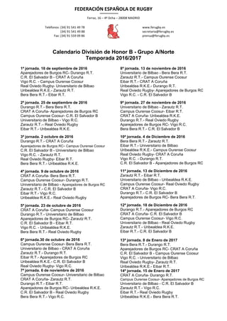 FEDERACIÓN ESPAÑOLA DE RUGBY
Ferraz, 16 – 4º Dcha – 28008 MADRID
Teléfonos: (34) 91 541 49 78
(34) 91 541 49 88
Fax: (34) 91 559 09 86
www.ferugby.es
secretaria@ferugby.es
prensa@ferugby.es
Calendario División de Honor B - Grupo A/Norte
Temporada 2016/2017
1ª jornada. 18 de septiembre de 2016
Aparejadores de Burgos RC- Durango R.T.
C.R. El Salvador B - CRAT A Coruña
Vigo R.C. - Campus Ourense Coosur
Real Oviedo Rugby- Universitario de Bilbao
Uribealdea R.K.E.- Zarautz R.T.
Bera Bera R.T.- Eibar R.T.
2ª jornada. 25 de septiembre de 2016
Durango R.T.- Bera Bera R.T.
CRAT A Coruña- Aparejadores de Burgos RC
Campus Ourense Coosur- C.R. El Salvador B
Universitario de Bilbao - Vigo R.C.
Zarautz R.T.– Real Oviedo Rugby
Eibar R.T.- Uribealdea R.K.E.
3ª jornada. 2 octubre de 2016
Durango R.T.- CRAT A Coruña
Aparejadores de Burgos RC- Campus Ourense Coosur
C.R. El Salvador B - Universitario de Bilbao
Vigo R.C. - Zarautz R.T.
Real Oviedo Rugby- Eibar R.T.
Bera Bera R.T.- Uribealdea R.K.E.
4ª jornada. 9 de octubre de 2016
CRAT A Coruña- Bera Bera R.T.
Campus Ourense Coosur- Durango R.T.
Universitario de Bilbao - Aparejadores de Burgos RC
Zarautz R.T.- C.R. El Salvador B
Eibar R.T.- Vigo R.C.
Uribealdea R.K.E.- Real Oviedo Rugby
5ª jornada. 23 de octubre de 2016
CRAT A Coruña- Campus Ourense Coosur
Durango R.T.- Universitario de Bilbao
Aparejadores de Burgos RC- Zarautz R.T.
C.R. El Salvador B - Eibar R.T.
Vigo R.C. - Uribealdea R.K.E.
Bera Bera R.T.- Real Oviedo Rugby
6ª jornada.30 de octubre de 2016
Campus Ourense Coosur- Bera Bera R.T.
Universitario de Bilbao - CRAT A Coruña
Zarautz R.T.- Durango R.T.
Eibar R.T.- Aparejadores de Burgos RC
Uribealdea R.K.E.- C.R. El Salvador B
Real Oviedo Rugby- Vigo R.C.
7ª jornada. 6 de noviembre de 2016
Campus Ourense Coosur- Universitario de Bilbao
CRAT A Coruña- Zarautz R.T.
Durango R.T.- Eibar R.T.
Aparejadores de Burgos RC- Uribealdea R.K.E.
C.R. El Salvador B - Real Oviedo Rugby
Bera Bera R.T.- Vigo R.C.
8ª jornada. 13 de noviembre de 2016
Universitario de Bilbao - Bera Bera R.T.
Zarautz R.T.- Campus Ourense Coosur
Eibar R.T.- CRAT A Coruña
Uribealdea R.K.E.- Durango R.T.
Real Oviedo Rugby- Aparejadores de Burgos RC
Vigo R.C. - C.R. El Salvador B
9ª jornada. 27 de noviembre de 2016
Universitario de Bilbao - Zarautz R.T.
Campus Ourense Coosur- Eibar R.T.
CRAT A Coruña- Uribealdea R.K.E.
Durango R.T.- Real Oviedo Rugby
Aparejadores de Burgos RC- Vigo R.C.
Bera Bera R.T.- C.R. El Salvador B
10ª jornada. 4 de Diciembre de 2016
Bera Bera R.T.- Zarautz R.T.
Eibar R.T.- Universitario de Bilbao
Uribealdea R.K.E.- Campus Ourense Coosur
Real Oviedo Rugby- CRAT A Coruña
Vigo R.C. - Durango R.T.
C.R. El Salvador B - Aparejadores de Burgos RC
11ª jornada. 13 de Diciembre de 2016
Zarautz R.T.- Eibar R.T.
Universitario de Bilbao - Uribealdea R.K.E.
Campus Ourense Coosur- Real Oviedo Rugby
CRAT A Coruña- Vigo R.C.
Durango R.T.- C.R. El Salvador B
Aparejadores de Burgos RC- Bera Bera R.T.
12ª jornada. 18 de Diciembre de 2016
Durango R.T.- Aparejadores de Burgos RC
CRAT A Coruña- C.R. El Salvador B
Campus Ourense Coosur- Vigo R.C.
Universitario de Bilbao - Real Oviedo Rugby
Zarautz R.T.- Uribealdea R.K.E.
Eibar R.T.- C.R. El Salvador B
13ª jornada. 8 de Enero de 2017
Bera Bera R.T.- Durango R.T.
Aparejadores de Burgos RC- CRAT A Coruña
C.R. El Salvador B - Campus Ourense Coosur
Vigo R.C. - Universitario de Bilbao
Real Oviedo Rugby- Zarautz R.T.
Uribealdea R.K.E.- Eibar R.T.
14ª jornada. 15 de Enero de 2017
CRAT A Coruña- Durango R.T.
Campus Ourense Coosur- Aparejadores de Burgos RC
Universitario de Bilbao - C.R. El Salvador B
Zarautz R.T.- Vigo R.C.
Eibar R.T.- Real Oviedo Rugby
Uribealdea R.K.E.- Bera Bera R.T.
 