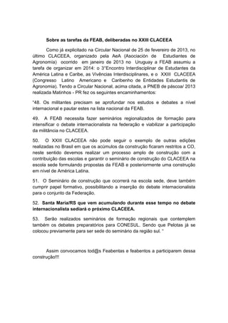 Sobre as tarefas da FEAB, deliberadas no XXIII CLACEEA
Como já explicitado na Circular Nacional de 25 de fevereiro de 2013, no
último CLACEEA, organizado pela AeA (Asociación de Estudiantes de
Agronomía) ocorrido em janeiro de 2013 no Uruguay a FEAB assumiu a
tarefa de organizar em 2014: o 3°Encontro Interdisciplinar de Estudantes da
América Latina e Caribe, as Vivências Interdisciplinares, e o XXIII CLACEEA
(Congresso Latino Americano e Caribenho de Entidades Estudantis de
Agronomia). Tendo a Circular Nacional, acima citada, a PNEB de páscoa/ 2013
realizada Matinhos - PR fez os seguintes encaminhamentos:
“48. Os militantes precisam se aprofundar nos estudos e debates a nível
internacional e pautar estes na lista nacional da FEAB.
49. A FEAB necessita fazer seminários regionalizados de formação para
intensificar o debate internacionalista na federação e viabilizar a participação
da militância no CLACEEA.
50. O XXIII CLACEEA não pode seguir o exemplo de outras edições
realizadas no Brasil em que os acúmulos da construção ficaram restritos a CO,
neste sentido devemos realizar um processo amplo de construção com a
contribuição das escolas e garantir o seminário de construção do CLACEEA na
escola sede formulando propostas da FEAB e posteriormente uma construção
em nível de América Latina.
51. O Seminário de construção que ocorrerá na escola sede, deve também
cumprir papel formativo, possibilitando a inserção do debate internacionalista
para o conjunto da Federação.
52. Santa Maria/RS que vem acumulando durante esse tempo no debate
internacionalista sediará o próximo CLACEEA.
53. Serão realizados seminários de formação regionais que contemplem
também os debates preparatórios para CONESUL. Sendo que Pelotas já se
colocou previamente para ser sede do seminário da região sul. “
Assim convocamos tod@s Feabentas e feabentos a participarem dessa
construção!!!
 