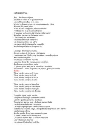 Latinoamérica
Soy... Soy lo que dejaron
Soy toda la sobra de lo que se robaron
Un pueblo escondido en la cima
Mi piel es de cuero, por eso aguanta cualquier clima
Soy una fábrica de humo
Mano de obra campesina para tu consumo
Frente de frío en el medio del verano
El amor en los tiempos del cólera, mi hermano!
Soy el sol que nace y el día que muere
Con los mejores atardeceres
Soy el desarrollo en carne viva
Un discurso político sin saliva
Las caras más bonitas que he conocido
Soy la fotografía de un desaparecido
La sangre dentro de tus venas
Soy un pedazo de tierra que vale la pena
Una canasta con frijoles, soy Maradona contra Inglaterra
Anotándote dos goles
Soy lo que sostiene mi bandera
La espina dorsal del planeta, es mi cordillera
Soy lo que me enseñó mi padre
El que no quiere a su patría, no quiere a su madre
Soy américa Latina, un pueblo sin piernas, pero que camina
Refrão:
Tú no puedes comprar el viento
Tú no puedes comprar el sol
Tú no puedes comprar la lluvia
Tú no puedes comprar el calor
Tú no puedes comprar las nubes
Tú no puedes comprar los colores
Tú no puedes comprar mi alegría
Tú no puedes comprar mis dolores
Tengo los lagos, tengo los ríos
Tengo mis dientes pa' cuando me sonrio
La nieve que maquilla mis montañas
Tengo el sol que me seca y la lluvia que me baña
Un desierto embriagado con peyote
Un trago de pulque para cantar con los coyotes
Todo lo que necesito, tengo a mis pulmones respirando azul clarito
La altura que sofoca,
Soy las muelas de mi boca, mascando coca
El otoño con sus hojas desmayadas
Los versos escritos bajo la noches estrellada
Una viña repleta de uvas
Un cañaveral bajo el sol en Cuba
 
