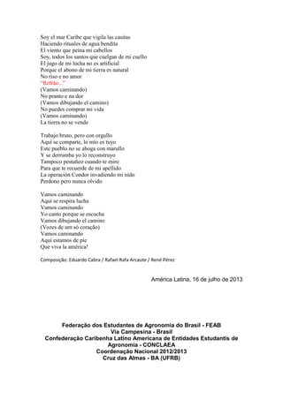 Soy el mar Caribe que vigila las casitas
Haciendo rituales de agua bendita
El viento que peina mi cabellos
Soy, todos los santos que cuelgan de mi cuello
El jugo de mi lucha no es artificial
Porque el abono de mi tierra es natural
No riso e no amor
“Refrão...”
(Vamos caminando)
No pranto e na dor
(Vamos dibujando el camino)
No puedes comprar mi vida
(Vamos caminando)
La tierra no se vende
Trabajo bruto, pero con orgullo
Aquí se comparte, lo mío es tuyo
Este pueblo no se ahoga con marullo
Y se derrumba yo lo reconstruyo
Tampoco pestañeo cuando te miro
Para que te recuerde de mi apellido
La operación Condor invadiendo mi nido
Perdono pero nunca olvido
Vamos caminando
Aquí se respira lucha
Vamos caminando
Yo canto porque se escucha
Vamos dibujando el camino
(Vozes de um só coração)
Vamos caminando
Aquí estamos de pie
Que viva la américa!
Composição: Eduardo Cabra / Rafael Rafa Arcaute / René Pérez
América Latina, 16 de julho de 2013
Federação dos Estudantes de Agronomia do Brasil - FEAB
Via Campesina - Brasil
Confederação Caribenha Latino Americana de Entidades Estudantis de
Agronomia - CONCLAEA
Coordenação Nacional 2012/2013
Cruz das Almas - BA (UFRB)
 