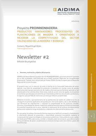 Newsletter #2 / Difusión de proyectos www.aidima.es
Proyecto financiado por IVACE y Fondo Europeo de Desarrollo Regional (FEDER)
AIDIMA/PROINNOMADERA/Newsletter#2
1
22/12/2015
Proyecto PROINNOMADERA:
PRODUCTOS INNOVADORES PROCEDENTES DE
PLANTACIONES DE MADERA Y ORIENTADOS A
MEJORAR LA COMPETITIVIDAD DEL SECTOR
VALENCIANO DE LA MADERA Y BIOMASA
Contacto: Miguel Ángel Abián
mabian@aidima.es
Newsletter #2
Difusión de proyectos
1. Resumen, motivación y objetivo del proyecto.
AIDIMA está desarrollando el proyecto de I+D PROINNOMADERA, que se encuentra en la primera
de sus dos anualidades, está financiado por el IVACE (Instituto Valenciano de Competitividad
Empresarial). También está cofinanciado por fondos FEDER (Fondos Europeos para el Desarrollo
Regional) de la Unión Europea.
El proyecto nace con la intención de evitar el declive en la Comunidad Valenciana del sector
agrícola, cuya falta de rentabilidad ha producido el abandono en muchas zonas de grandes
extensiones óptimas para la producción de madera y biomasa (49.000 hectáreas agrícolas se han
abandonado en los 3 últimos años). Estas zonas, tanto de secano como de regadío, se encuentran
en territorios que atraviesan actualmente por importantes problemas estructurales y productivos,
en algunos casos por falta de inversiones y en otros por falta de competitividad.
Mediante el estudio y aprovechamiento de las plantaciones de madera de calidad en la CV, se
conseguirá un aumento significativo de la producción interna de madera y de su valor añadido, lo
que disminuirá las importaciones y mejorará la competitividad de los productos actuales.
Asimismo, la posibilidad de obtener madera de calidad de distintas especies facilitará la diversidad
de productos requeridos por el sector. Además, la valorización de los residuos biomásicos de las
plantaciones ampliará el rango de productos y subproductos obtenido de las plantaciones.
Por otra parte, la madera y biomasa de distintas especies se clasificará y ensayará, y basándose en
la información obtenida se propondrán y desarrollarán productos innovadores mediante la
incorporación de nuevas tecnologías en los procesos productivos. Estos productos serán viables,
de interés para PYMEs valencianas y tendrán un elevado grado de innovación, para diferenciarlos
de los procedentes de países competidores en productos de bajo coste como China o países del
Este de Europa.
 