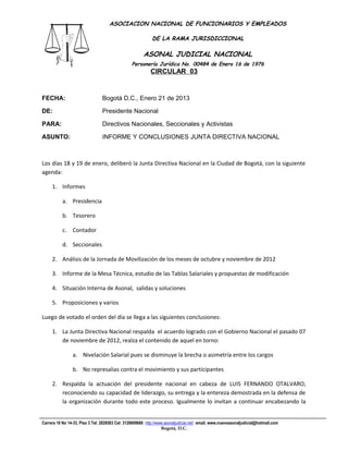 ASOCIACION NACIONAL DE FUNCIONARIOS Y EMPLEADOS

                                                            DE LA RAMA JURISDICCIONAL

                                                       ASONAL JUDICIAL NACIONAL
                                                 Personería Jurídica No. 00484 de Enero 16 de 1976
                                                           CIRCULAR 03
                                                                       Filial CUT-Fenaltrase



FECHA:                           Bogotá D.C., Enero 21 de 2013

DE:                              Presidente Nacional

PARA:                            Directivos Nacionales, Seccionales y Activistas

ASUNTO:                          INFORME Y CONCLUSIONES JUNTA DIRECTIVA NACIONAL



Los días 18 y 19 de enero, deliberó la Junta Directiva Nacional en la Ciudad de Bogotá, con la siguiente
agenda:

     1. Informes

           a. Presidencia

           b. Tesorero

           c. Contador

           d. Seccionales

     2. Análisis de la Jornada de Movilización de los meses de octubre y noviembre de 2012

     3. Informe de la Mesa Técnica, estudio de las Tablas Salariales y propuestas de modificación

     4. Situación Interna de Asonal, salidas y soluciones

     5. Proposiciones y varios

Luego de votado el orden del día se llega a las siguientes conclusiones:

     1. La Junta Directiva Nacional respalda el acuerdo logrado con el Gobierno Nacional el pasado 07
        de noviembre de 2012, realza el contenido de aquel en torno:

                a. Nivelación Salarial pues se disminuye la brecha o asimetría entre los cargos

                b. No represalias contra el movimiento y sus participantes

     2. Respalda la actuación del presidente nacional en cabeza de LUIS FERNANDO OTALVARO,
        reconociendo su capacidad de liderazgo, su entrega y la entereza demostrada en la defensa de
        la organización durante todo este proceso. Igualmente lo invitan a continuar encabezando la


Carrera 10 No 14-33, Piso 3 Tel: 2828583 Cel: 3128609660 http://www.asonaljudicial.net/ email. www.nuevoasonaljudicial@hotmail.com
                                                                  Bogotá, D.C.
 
