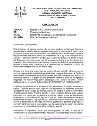 ASOCIACION NACIONAL DE FUNCIONARIOS Y EMPLEADOS
                                            DE LA RAMA JURISDICCIONAL
                                                  ASONAL JUDICIAL NACIONAL
                                            Personería Jurídica No. 00484 de Enero 16 de 1976
                                                            Filial CUT-Fenaltrase



                                                   CIRCULAR 30

FECHA:                       Bogotá D.C., Octubre 29 de 2012
DE:                          Presidente Nacional
PARA:                        Directivos Nacionales, Seccionales y Activistas
ASUNTO:                      Día 19 Cese de Actividades


Compañeros y compañeras:

Hoy arribamos al decimo noveno día de una parálisis judicial que fácilmente
prendió chispa, debido a la sumatoria de indignados e indignadas al interior de la
judicatura, que por más de veinte años han soportado la indecible espera para que
los gobernantes de turno cumplan los lineamientos de la ley 4ª de 1.992 que en su
artículo 14 estableció el marco jurídico que nos permite predicar la deuda de valor
del Gobierno colombiano para con el componente humano de la judicatura, a
excepción de los Magistrados de Tribunal Superior de Distrito y sus equivalentes,
quienes a última hora cristalizaron sus pretensiones de devengar un 80% del
salario de los Magistrados de las altas Cortes.

Gracias a la temprana unidad que se vivió en el país judicial y al apoyo que en
muchas esferas de la sociedad despertó la noble causa de la jornada, al Gobierno
no le quedó camino diferente al de reconocer que, efectivamente, nos adeuda la
nivelación salarial y, a pesar, de que pretendió utilizar el arma de la represión
(ilegalidad del movimiento) como estrategias para superar la crisis, cambió
rápidamente por el método de la civilidad: EL DIALOGO Y LA NEGOCIACIÓN.

La justeza del movimiento, la apoteósica marcha realizada el pasado viernes en la
capital, hicieron posible que luego de ser rechazada la indecente propuesta
quinceañera de la Ministra de Justicia, entrara en escena el señor vicepresidente
de la República, doctor Angelino Garzón y, como mediador, llamara a las partes a
conformar una mesa que se dedicara a explorar salidas a una de las grandes
crisis que en la historia ha vivido la justicia judicial. La comisión negociadora de los
trabajadores encargó a algunos de sus directivos abordar ese frente, se espera
que en el transcurso del día rinda productivas cuentas que permitan al pleno de la
comisión continuar con la negociación con la esperanza de lograr importantes
avances en la conquista de la benéfica nivelación salarial.

Aplaudimos el importante papel que viene jugando la CUT, la que se ha
comprometido a un acompañamiento a Asonal en toda esta etapa de negociación.

 Carrera 10 No 14-33, Piso 3 Tel: 2828583 Cel: 3128609660 Email. nuevoasonaljudicial@hotmail.com http:www.asonaljudicial.net
                                                          Bogotá, D.C.
 