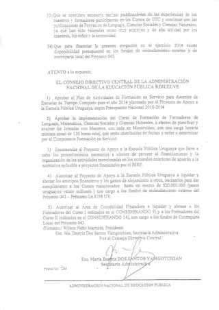 ::iQir:3e ccnsiie:a r._cesaic ,¿L)-iza: pub[icacio es de las e'--':¡::ie:rcias je lcs
iiraesrcs l íc:¡¡ajcres pa-:ici¡aats e:1 ios Cuiscs oe ETC ¡' con:inuai .or- ra:
-rrb:ic¿.!ones Ce Prci'ec--cs Ct L:¡,gua-':. Ciencias Sociales ¡ Ciencias at'.tales
1a qüe li¿¡ SiCo iaioraias cc¡1o rrr'l)'pcs:i|a: r'ce alaa JiiliCed pc! lcs
: ::s - .. ,o- niir: : ,- c :l:: ."-
3,i) Qr-re para irnancia¡ la p¡ese¿te eiogación er ei ejercicio l0i4 exrsr:
:ispoirib',lidad presup'.resra1 er lqs iondos d5 en'leüCamienic e):tei¡c a d'-
co¡tr¿paite local deL Proi'ecú 04:
.4TEIi'lO a lo e):pues!o,
F,I, CO'SEJG NIRICTIVO CENTRdL DE LA ADI{I:ISTF-Á'CIÓ]
NACIONAI }E I-A EDUCACIÓ¡{ PUELICA RESUELVE
1) Aprobar e1 Plan de Acdvidades cie Fonnació¡ en Se¡'icio para doce¡l3s oe
Escuelas de Tiel¡po Completo para el aio 2014 planteado por e1 Pioyecto de Apo¡'o a
ia Escueia Pública Urugua)¡a. segú¡ Presúpuesto Nacional 2010-20i4
2) Aprobar la implementación de1 Cu¡so de Formación de fonnadores de
Leígüaje, Matemáiica, Ciencias Sociales 1'Ciencias Naturales' a electos de planificar ¡'
evalua¡ 1as Jornadas con I'taesiros. con sede en 4ontevideo, con u¡a ca¡ga horaria
ni¡jma a¡ual de 130 horas reloj. que serán distribuidas en fechas -Y sedes a deterqlinar
po el o 'non.- e I om"c ^ en 'r, ..o
3) Encor:rendai al Pro-recio de Apo¡'o a la Escuela Pública Urutuaya que 1le-"e a
cabo lcs procedrmien'ios necesa¡jos a eiecios de D¡oveer el h:ranciamierrto ¡' la
orgaoización de las actividades mencionarlas en los nunlerales anieliores de acue¡dc a ia
non¡atir,a aplicable a pro)'ectos linanciados poi el BIRl'
4) Auroriz al Proyeclo de Apo¡'o a ia Escr¡ela PúbLica U'dgua)'a a liquidar ,v
aboaar 1os anticipos hnancieros ¡'1os gasios de alojaniento u otios, necesaiios para dar
cumpliiniento a los Culsos mencionados hasta un monio de $?0 000 000 (pesos
wuguayos leinie millones ) coa cargo a los fondos de endeudLqiiento etrtemo de1
P¡olec¡o 043 - P¡éstamo Ln.8198 UY.
5) Auto¡iza¡ al Á¡ea rie Contabilidad Financie¡a a liquidar .v abonar a los
Fo¡¡adores de1 Curso I indicados e¡r ¿l COI{SLDER,¡NDO 9) y'' a 1os Fotnaoores riel
Cu¡so ll i¡dicados en el CONSIDEPJJ{DC 14). cor caigo a los lordos de Contraparte
Local del Pro)'ecio 043.
/Fi¡¡nado:i  ilson Neiio Mafturet. Presioe¡ie
Esc. 4a. Beatriz Dos Sanios I'amso¡chian. Secrelaria Adainisiialiva
Por el Cansejo Diregtlvo Central
s¡ GOTCIiIAN
ADMITISTRACIONACIOr-ALDLEDUCACIO"FUBLICA
-u
 