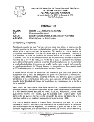 ASOCIACION NACIONAL DE FUNCIONARIOS Y EMPLEADOS
                                       DE LA RAMA JURISDICCIONAL
                                             ASONAL JUDICIAL NACIONAL
                                       Personería Jurídica No. 00484 de Enero 16 de 1976
                                                       Filial CUT-Fenaltrase




                                             CIRCULAR 31

FECHA:                  Bogotá D.C., Octubre 30 de 2012
DE:                     Presidente Nacional
PARA:                   Directivos Nacionales, Seccionales y Activistas
ASUNTO:                 Día 20 Cese de Actividades

Compañeros y compañeras:

Parodiando aquello de que “no hay mal que dure cien años, ni cuerpo que lo
resista”, podríamos decir que, en la judicatura ,no hay injusticia que dure más de
veinte años ni servidores que la aguanten. Ello explica, en buena medida, el
porqué hoy, completamos con más fuerza que ayer y, absolutamente, con menos
que mañana, 20 días de parálisis del bastión moral de la nación: LA RAMA
JUDICIAL. Todo por el acumulado histórico del incumplimiento durante 20 años del
mandato de la ley 4ª de 1.992, por medio de la cual, el legislador de entonces
quiso abreviar la brecha existente entre los diferentes salarios de los funcionarios
y empleados judiciales; brecha que se amplió mucho más, a partir del momento
en que los magistrados de Tribunal lograron el reconocimiento de un salario igual
al 80% del devengado por sus similares en las altas Cortes.

A través de los 20 años de espera de una nivelación que, día a día, parecía se
evaporaba más y más, se ensayaron por parte de funcionarios y empleados,
ruegos y lobby parlamentarios, acciones de hecho y de derecho, que no lograron
sensibilizar a los detentadores del poder, que pareciera olvidaron a Kant, con
aquello de la “Eticidad del Estado para satisfacer las necesidades de la familia y
de la sociedad”.

Pero bueno, se desbordó la copa de la paciencia e, indignados los operadores
jurídicos formales, con valentía decidimos acudir, como hace tiempo no lo hicimos,
a la más efectiva forma de lucha: AL PARO JUDICIAL INDEFINIDO, hasta tanto
pudiéramos mostrar con orgullo, que la dignidad debe erigirse como muro
contenedor de quienes le imponen la obligación de aplicar acríticamente la ley,
mientras a ellos se les inaplican leyes protectoras como la de 1.992.

Los buenos vientos creados a nuestro favor, permitieron que ayer, sin que se
reuniera la comisión exploradora de alternativas de solución creada a instancias
del vicepresidente de la República, se convocara a partir de las 2 p.m, a la
comisión negociadora, a la que asistieron la Ministra de Justicia, el vice Ministro y

         Carrera 10 No 14-33, Piso 3 Tel: 2828583 Cel: 3128609660 Email. nuevoasonaljudicial@hotmail.com
                                             http:www.asonaljudicial.net
                                                    Bogotá, D.C.
 