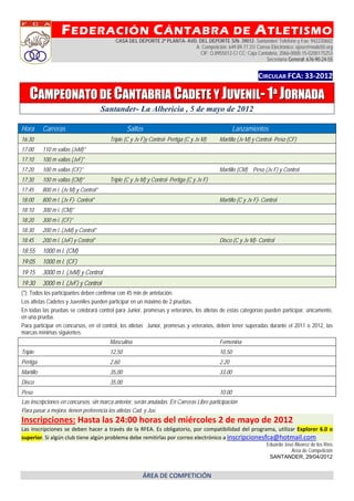 F EDERACIÓN C ÁNTABRA                                                           DE       A TLETISMO
                                            CASA DEL DEPORTE 2ª PLANTA- AVD. DEL DEPORTE S/N- 39012- Santander/ Teléfono y Fax: 942230602
                                                                           A. Competición: 649.89.77.31/ Correo Electrónico: ejose@nodo50.org
                                                                             CIF: Q.8955012-C/ CC: Caja Cantabria, 2066-0000-15-0200175253
                                                                                                              Secretaría General: 676-90-24-55


                                                                                                               CIRCULAR FCA: 33‐2012 

    CAMPEONATO DE CANTABRIA CADETE Y JUVENIL- 1ª JORNADA
                                        Santander- La Albericia , 5 de mayo de 2012

Hora       Carreras                               Saltos                                            Lanzamientos
16:30                                     Triple (C y Jv F)y Control- Pertiga (C y Jv M)    Martillo (Jv M) y Control- Peso (CF)
17:00      110 m vallas (JvM)*
17:10      100 m vallas (JvF)*
17:20      100 m vallas (CF)*                                                               Martillo (CM) Peso (Jv F) y Control
17:30      100 m vallas (CM)*             Triple (C y Jv M) y Control- Pertiga (C y Jv F)
17:45      800 m l. (Jv M) y Control*
18:00      800 m l. (Jv F)- Control*                                                        Martillo (C y Jv F)- Control
18:10      300 m l. (CM)*
18:20      300 m l. (CF)*
18:30      200 m l. (JvM) y Control*
18:45      200 m l. (JvF) y Control*                                                        Disco (C y Jv M)- Control
18:55      1000 m l. (CM)
19:05      1000 m l. (CF)
19:15      3000 m l. (JvM) y Control
19:30      3000 m l. (JvF) y Control
(*): Todos los participantes deben confirmar con 45 min de antelación.
Los atletas Cadetes y Juveniles pueden participar en un máximo de 2 pruebas.
En todas las pruebas se celebrará control para Junior, promesas y veteranos, los atletas de estas categorías pueden participar, únicamente,
en una prueba.
Para participar en concursos, en el control, los atletas Junior, promesas y veteranos, deben tener superadas durante el 2011 o 2012, las
marcas mínimas siguientes:
                                          Masculina                                         Femenina
Triple                                    12,50                                             10,50
Pértiga                                   2,60                                              2.20
Martillo                                  35,00                                             33,00
Disco                                     35,00
Peso                                                                                        10.00
Las inscripciones en concursos, sin marca anterior, serán anuladas. En Carreras Libre participación
Para pasar a mejora, tienen preferencia los atletas Cad. y Juv.
Inscripciones: Hasta las 24:00 horas del miércoles 2 de mayo de 2012
Las  inscripciones  se  deben  hacer  a  través  de  la  RFEA.  Es  obligatorio,  por  compatibilidad  del  programa,  utilizar  Explorer  6.0  o 
superior. Si algún club tiene algún problema debe remitirlas por correo electrónico a inscripcionesfca@hotmail.com
                                                                                                                   Eduardo José Álvarez de los Ríos
                                                                                                                              Área de Competición
                                                                                                                    SANTANDER, 29/04/2012


                                                         ÁREA DE COMPETICIÓN 
 