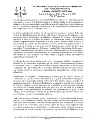 ASOCIACION NACIONAL DE FUNCIONARIOS Y EMPLEADOS
                                            DE LA RAMA JURISDICCIONAL
                                                  ASONAL JUDICIAL NACIONAL
                                            Personería Jurídica No. 00484 de Enero 16 de 1976
                                                            Filial CUT-Fenaltrase

Asonal Judicial, comandada por Luis Fernando Otálvaro Calle, se pone a la vanguardia del
movimiento y sobre la base de la propuesta de nivelación salarial que la organización ha
radicado en diversas oportunidades ante el Gobierno y el Consejo Superior de la judicatura,
estalla el movimiento más grande en la historia de las luchas judiciales, compactado sobre
una sola petición: LA NIVELACIÓN SALARIAL.

La justeza inspiradora del reclamo fue tal, que logró de inmediato el respaldo de las altas
Cortes, del Fiscal General de la Nación, del Consejo Superior de la Judicatura y del
procurador general de la nación. Las indecentes propuestas del Gobierno y las amenazas
represivas a través de la Ministra de Justicia, del Ministro del Trabajo y la Contralora
General, despertaron mayor indignación, y la base judicial, decidida a todo, radicalizó el
movimiento y fue así como por primera vez en la historia, cerraron sus puertas el bunker de
la Fiscalía en la capital y en la mayoría de los Departamentos, al igual que la de gran
cantidad de Tribunales Superiores de Distrito, muchas Salas Disciplinarias, los Juzgados y
Tribunales Administrativos, incluso las de muchos recintos destacados a descongestionar a
la judicatura en diferentes áreas del derecho. Es indiscutible la fortaleza que le han dado al
movimiento las voces solidarias del sector sindical y popular y tanta otra expresión
organizada de la sociedad civil.

Resaltamos la participación incluyente de todo el componente judicial expresada en la
composición de una comisión negociadora que dio cabida a las instituciones que funcionan
en su interior, como la Corporación Nacional de Jueces y Magistrados, la Asociación de
Trabajadores del CTI, la de Fiscales y el sindicato de trabajadores de la Fiscalía; comisión
que también permitió la presencia de representantes de quienes laboran en todas las áreas
del derecho.

Reconocemos el estupendo acompañamiento brindado por la Central Unitaria de
Trabajadores (CUT) y las voces de altos jerarcas de la Iglesia, reclamando un trato justo a
las causas de la anormalidad judicial en Colombia. Esa fortaleza interna, rodeada de la
necesaria comprensión y la gran solidaridad de la comunidad en general, hizo posible que
el Congreso mediara en forma interesante en el conflicto y conformara una Comisión
Accidental, que ha venido jugando importante papel a la hora de sentar en la mesa de
negociación a unos representantes del gobierno que ignorando que su poder ha sido
delegado por el constituyente primario del que formamos parte, han querido darle un trato
poco elegante y acorde a la magnitud de la justicia.

Todos esos factores permiten hoy martes 7 de noviembre, el logro del formidable acuerdo,
gracias al cual, el Gobierno Nacional dispondrá durante los cinco años siguientes, de la
suma de un billón doscientos veinte mil millones de pesos, para cumplir con la nivelación
prevista desde hace veinte años. Esta se iniciará a partir del mes de enero del próximo año,
en la forma y cuantía que sea determinada por una comisión técnica integrada, misma que
será integrada por seis representantes del gobierno y otro tanto de los trabajadores, la que



 Carrera 10 No 14-33, Piso 3 Tel: 2828583 Cel: 3128609660 Email. nuevoasonaljudicial@hotmail.com http:www.asonaljudicial.net
                                                          Bogotá, D.C.
 