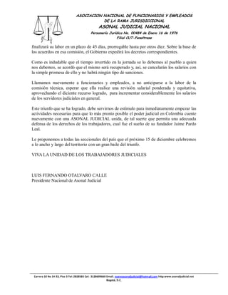 ASOCIACION NACIONAL DE FUNCIONARIOS Y EMPLEADOS
                                            DE LA RAMA JURISDICCIONAL
                                                  ASONAL JUDICIAL NACIONAL
                                            Personería Jurídica No. 00484 de Enero 16 de 1976
                                                            Filial CUT-Fenaltrase

finalizará su labor en un plazo de 45 días, prorrogable hasta por otros diez. Sobre la base de
los acuerdos en esa comisión, el Gobierno expedirá los decretos correspondientes.

Como es indudable que el tiempo invertido en la jornada se lo debemos al pueblo a quien
nos debemos, se acordó que el mismo será recuperado y, así, se cancelarán los salarios con
la simple promesa de ello y no habrá ningún tipo de sanciones.

Llamamos nuevamente a funcionarios y empleados, a no anticiparse a la labor de la
comisión técnica, esperar que ella realice una revisión salarial ponderada y equitativa,
aprovechando el diciente recurso logrado, para incrementar considerablemente los salarios
de los servidores judiciales en general.

Este triunfo que se ha logrado, debe servirnos de estímulo para inmediatamente empezar las
actividades necesarias para que lo más pronto posible el poder judicial en Colombia cuente
nuevamente con una ASONAL JUDICIAL unida, de tal suerte que permita una adecuada
defensa de los derechos de los trabajadores, cual fue el sueño de su fundador Jaime Pardo
Leal.

Le proponemos a todas las seccionales del país que el próximo 15 de diciembre celebremos
a lo ancho y largo del territorio con un gran baile del triunfo.

VIVA LA UNIDAD DE LOS TRABAJADORES JUDICIALES



LUIS FERNANDO OTALVARO CALLE
Presidente Nacional de Asonal Judicial




 Carrera 10 No 14-33, Piso 3 Tel: 2828583 Cel: 3128609660 Email. nuevoasonaljudicial@hotmail.com http:www.asonaljudicial.net
                                                          Bogotá, D.C.
 
