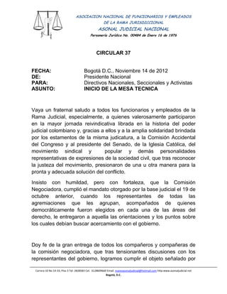 ASOCIACION NACIONAL DE FUNCIONARIOS Y EMPLEADOS
                                                      DE LA RAMA JURISDICCIONAL
                                                  ASONAL JUDICIAL NACIONAL
                                            Personería Jurídica No. 00484 de Enero 16 de 1976
                                                                Filial CUT-Fenaltrase


                                                CIRCULAR 37


FECHA:                                 Bogotá D.C., Noviembre 14 de 2012
DE:                                    Presidente Nacional
PARA:                                  Directivos Nacionales, Seccionales y Activistas
ASUNTO:                                INICIO DE LA MESA TECNICA



Vaya un fraternal saludo a todos los funcionarios y empleados de la
Rama Judicial, especialmente, a quienes valerosamente participaron
en la mayor jornada reivindicativa librada en la historia del poder
judicial colombiano y, gracias a ellos y a la amplia solidaridad brindada
por los estamentos de la misma judicatura, a la Comisión Accidental
del Congreso y al presidente del Senado, de la Iglesia Católica, del
movimiento sindical y            popular y demás personalidades
representativas de expresiones de la sociedad civil, que tras reconocer
la justeza del movimiento, presionaron de una u otra manera para la
pronta y adecuada solución del conflicto.

Insisto con humildad, pero con fortaleza, que la Comisión
Negociadora, cumplió el mandato otorgado por la base judicial el 19 de
octubre anterior, cuando los representantes de todas las
agremiaciones que les agrupan, acompañados de quienes
democráticamente fueron elegidos en cada una de las áreas del
derecho, le entregaron a aquella las orientaciones y los puntos sobre
los cuales debían buscar acercamiento con el gobierno.



Doy fe de la gran entrega de todos los compañeros y compañeras de
la comisión negociadora, que tras tensionantes discusiones con los
representantes del gobierno, logramos cumplir el objeto señalado por

 Carrera 10 No 14-33, Piso 3 Tel: 2828583 Cel: 3128609660 Email. nuevoasonaljudicial@hotmail.com http:www.asonaljudicial.net
                                                         Bogotá, D.C.
 
