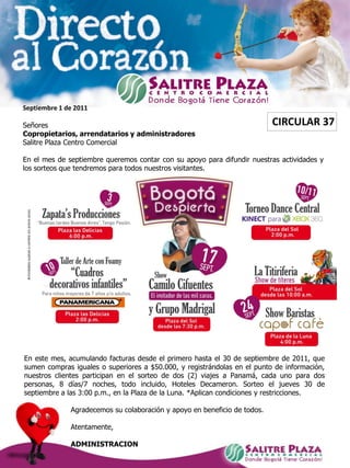 Septiembre 1 de 2011

Señores                                                                    CIRCULAR 37
Copropietarios, arrendatarios y administradores
Salitre Plaza Centro Comercial

En el mes de septiembre queremos contar con su apoyo para difundir nuestras actividades y
los sorteos que tendremos para todos nuestros visitantes.




En este mes, acumulando facturas desde el primero hasta el 30 de septiembre de 2011, que
sumen compras iguales o superiores a $50.000, y registrándolas en el punto de información,
nuestros clientes participan en el sorteo de dos (2) viajes a Panamá, cada uno para dos
personas, 8 días/7 noches, todo incluido, Hoteles Decameron. Sorteo el jueves 30 de
septiembre a las 3:00 p.m., en la Plaza de la Luna. *Aplican condiciones y restricciones.

              Agradecemos su colaboración y apoyo en beneficio de todos.

              Atentamente,

              ADMINISTRACION
 