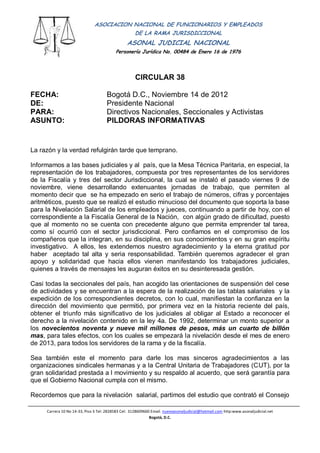 ASOCIACION NACIONAL DE FUNCIONARIOS Y EMPLEADOS
                                         DE LA RAMA JURISDICCIONAL
                                                ASONAL JUDICIAL NACIONAL
                                          Personería Jurídica No. 00484 de Enero 16 de 1976
                                                          Filial CUT-Fenaltrase


                                                    CIRCULAR 38

FECHA:                               Bogotá D.C., Noviembre 14 de 2012
DE:                                  Presidente Nacional
PARA:                                Directivos Nacionales, Seccionales y Activistas
ASUNTO:                              PILDORAS INFORMATIVAS


La razón y la verdad refulgirán tarde que temprano.

Informamos a las bases judiciales y al país, que la Mesa Técnica Paritaria, en especial, la
representación de los trabajadores, compuesta por tres representantes de los servidores
de la Fiscalía y tres del sector Jurisdiccional, la cual se instaló el pasado viernes 9 de
noviembre, viene desarrollando extenuantes jornadas de trabajo, que permiten al
momento decir que se ha empezado en serio el trabajo de números, cifras y porcentajes
aritméticos, puesto que se realizó el estudio minucioso del documento que soporta la base
para la Nivelación Salarial de los empleados y jueces, continuando a partir de hoy, con el
correspondiente a la Fiscalía General de la Nación, con algún grado de dificultad, puesto
que al momento no se cuenta con precedente alguno que permita emprender tal tarea,
como sí ocurrió con el sector jurisdiccional. Pero confiamos en el compromiso de los
compañeros que la integran, en su disciplina, en sus conocimientos y en su gran espíritu
investigativo. A ellos, les extendemos nuestro agradecimiento y la eterna gratitud por
haber aceptado tal alta y seria responsabilidad. También queremos agradecer el gran
apoyo y solidaridad que hacia ellos vienen manifestando los trabajadores judiciales,
quienes a través de mensajes les auguran éxitos en su desinteresada gestión.

Casi todas la seccionales del país, han acogido las orientaciones de suspensión del cese
de actividades y se encuentran a la espera de la realización de las tablas salariales y la
expedición de los correspondientes decretos, con lo cual, manifiestan la confianza en la
dirección del movimiento que permitió, por primera vez en la historia reciente del país,
obtener el triunfo más significativo de los judiciales al obligar al Estado a reconocer el
derecho a la nivelación contenido en la ley 4a. De 1992, determinar un monto superior a
los novecientos noventa y nueve mil millones de pesos, más un cuarto de billón
mas, para tales efectos, con los cuales se empezará la nivelación desde el mes de enero
de 2013, para todos los servidores de la rama y de la fiscalía.

Sea también este el momento para darle los mas sinceros agradecimientos a las
organizaciones sindicales hermanas y a la Central Unitaria de Trabajadores (CUT), por la
gran solidaridad prestada a l movimiento y su respaldo al acuerdo, que será garantía para
que el Gobierno Nacional cumpla con el mismo.

Recordemos que para la nivelación salarial, partimos del estudio que contrató el Consejo

     Carrera 10 No 14-33, Piso 3 Tel: 2828583 Cel: 3128609660 Email. nuevoasonaljudicial@hotmail.com http:www.asonaljudicial.net
                                                             Bogotá, D.C.
 