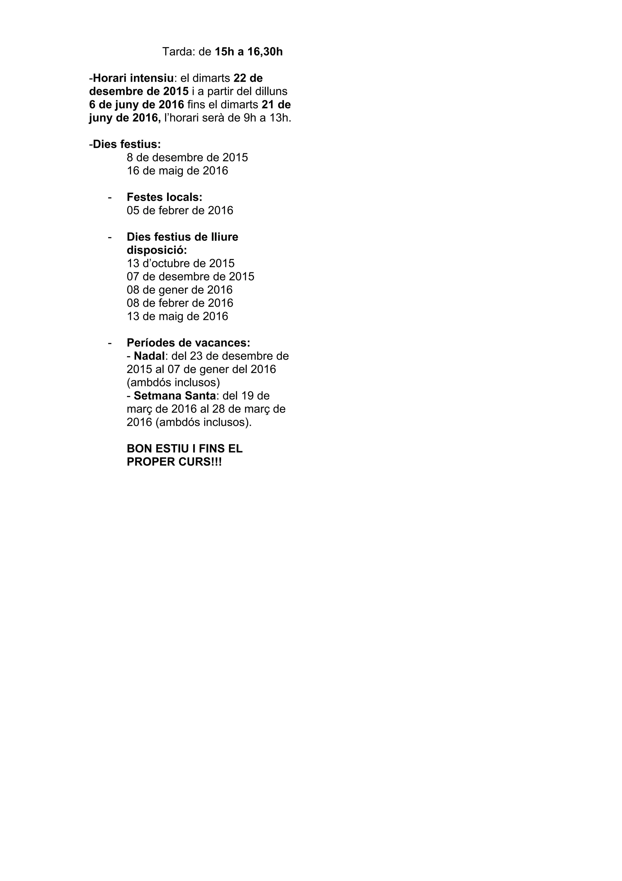 Tarda: de 15h a 16,30h
-Horari intensiu: el dimarts 22 de
desembre de 2015 i a partir del dilluns
6 de juny de 2016 fins el dimarts 21 de
juny de 2016, l’horari serà de 9h a 13h.
-Dies festius:
8 de desembre de 2015
16 de maig de 2016
- Festes locals:
05 de febrer de 2016
- Dies festius de lliure
disposició:
13 d’octubre de 2015
07 de desembre de 2015
08 de gener de 2016
08 de febrer de 2016
13 de maig de 2016
- Períodes de vacances:
- Nadal: del 23 de desembre de
2015 al 07 de gener del 2016
(ambdós inclusos)
- Setmana Santa: del 19 de
març de 2016 al 28 de març de
2016 (ambdós inclusos).
BON ESTIU I FINS EL
PROPER CURS!!!
 