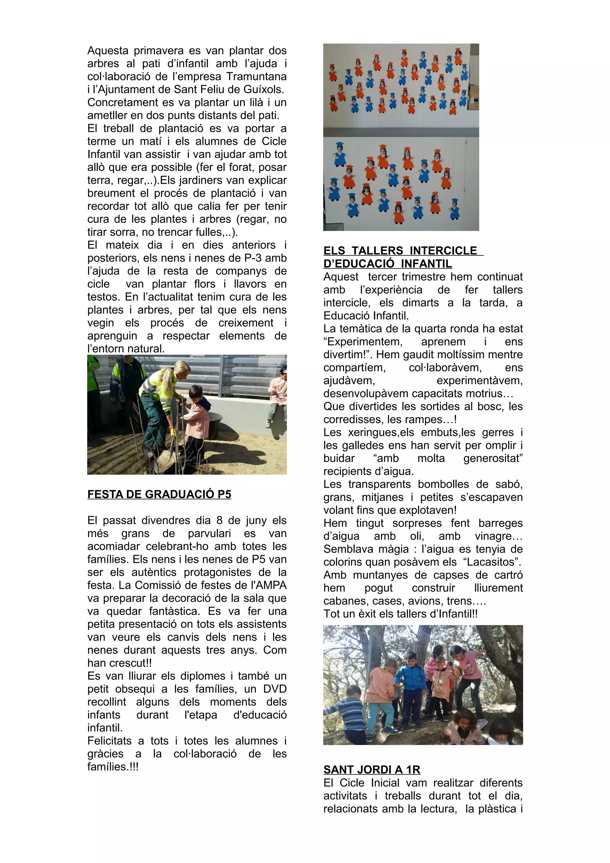 Aquesta primavera es van plantar dos
arbres al pati d’infantil amb l’ajuda i
col·laboració de l’empresa Tramuntana
i l’Ajuntament de Sant Feliu de Guíxols.
Concretament es va plantar un lilà i un
ametller en dos punts distants del pati.
El treball de plantació es va portar a
terme un matí i els alumnes de Cicle
Infantil van assistir i van ajudar amb tot
allò que era possible (fer el forat, posar
terra, regar,..).Els jardiners van explicar
breument el procés de plantació i van
recordar tot allò que calia fer per tenir
cura de les plantes i arbres (regar, no
tirar sorra, no trencar fulles,..).
El mateix dia i en dies anteriors i
posteriors, els nens i nenes de P-3 amb
l’ajuda de la resta de companys de
cicle van plantar flors i llavors en
testos. En l’actualitat tenim cura de les
plantes i arbres, per tal que els nens
vegin els procés de creixement i
aprenguin a respectar elements de
l’entorn natural.
FESTA DE GRADUACIÓ P5
El passat divendres dia 8 de juny els
més grans de parvulari es van
acomiadar celebrant-ho amb totes les
famílies. Els nens i les nenes de P5 van
ser els autèntics protagonistes de la
festa. La Comissió de festes de l'AMPA
va preparar la decoració de la sala que
va quedar fantàstica. Es va fer una
petita presentació on tots els assistents
van veure els canvis dels nens i les
nenes durant aquests tres anys. Com
han crescut!!
Es van lliurar els diplomes i també un
petit obsequi a les famílies, un DVD
recollint alguns dels moments dels
infants durant l'etapa d'educació
infantil.
Felicitats a tots i totes les alumnes i
gràcies a la col·laboració de les
famílies.!!!
ELS TALLERS INTERCICLE
D’EDUCACIÓ INFANTIL
Aquest tercer trimestre hem continuat
amb l’experiència de fer tallers
intercicle, els dimarts a la tarda, a
Educació Infantil.
La temàtica de la quarta ronda ha estat
“Experimentem, aprenem i ens
divertim!”. Hem gaudit moltíssim mentre
compartíem, col·laboràvem, ens
ajudàvem, experimentàvem,
desenvolupàvem capacitats motrius…
Que divertides les sortides al bosc, les
corredisses, les rampes…!
Les xeringues,els embuts,les gerres i
les galledes ens han servit per omplir i
buidar “amb molta generositat”
recipients d’aigua.
Les transparents bombolles de sabó,
grans, mitjanes i petites s’escapaven
volant fins que explotaven!
Hem tingut sorpreses fent barreges
d’aigua amb oli, amb vinagre…
Semblava màgia : l’aigua es tenyia de
colorins quan posàvem els “Lacasitos”.
Amb muntanyes de capses de cartró
hem pogut construir lliurement
cabanes, cases, avions, trens….
Tot un èxit els tallers d’Infantil!!
SANT JORDI A 1R
El Cicle Inicial vam realitzar diferents
activitats i treballs durant tot el dia,
relacionats amb la lectura, la plàstica i
 