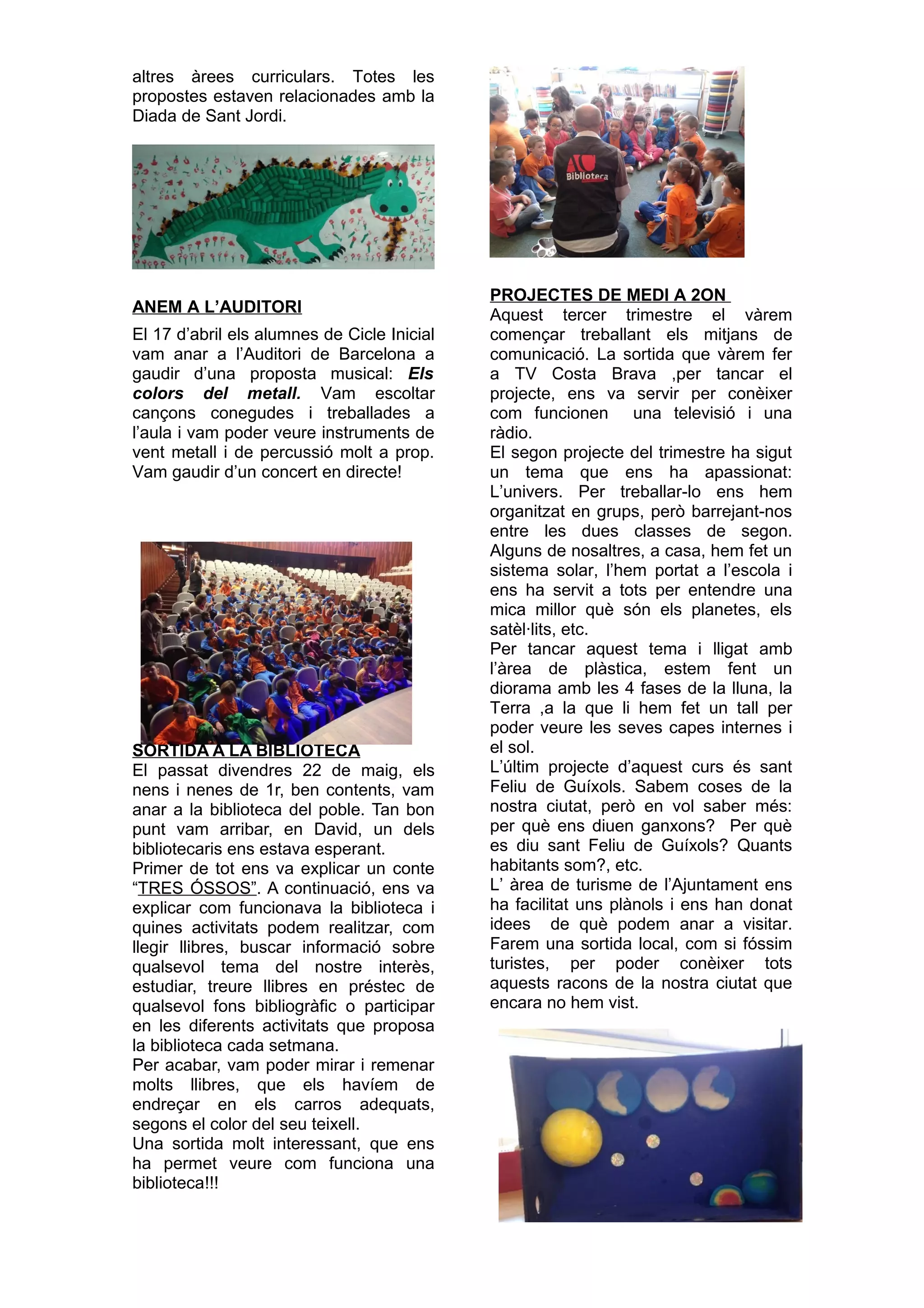 altres àrees curriculars. Totes les
propostes estaven relacionades amb la
Diada de Sant Jordi.
ANEM A L’AUDITORI
El 17 d’abril els alumnes de Cicle Inicial
vam anar a l’Auditori de Barcelona a
gaudir d’una proposta musical: Els
colors del metall. Vam escoltar
cançons conegudes i treballades a
l’aula i vam poder veure instruments de
vent metall i de percussió molt a prop.
Vam gaudir d’un concert en directe!
SORTIDA A LA BIBLIOTECA
El passat divendres 22 de maig, els
nens i nenes de 1r, ben contents, vam
anar a la biblioteca del poble. Tan bon
punt vam arribar, en David, un dels
bibliotecaris ens estava esperant.
Primer de tot ens va explicar un conte
“TRES ÓSSOS”. A continuació, ens va
explicar com funcionava la biblioteca i
quines activitats podem realitzar, com
llegir llibres, buscar informació sobre
qualsevol tema del nostre interès,
estudiar, treure llibres en préstec de
qualsevol fons bibliogràfic o participar
en les diferents activitats que proposa
la biblioteca cada setmana.
Per acabar, vam poder mirar i remenar
molts llibres, que els havíem de
endreçar en els carros adequats,
segons el color del seu teixell.
Una sortida molt interessant, que ens
ha permet veure com funciona una
biblioteca!!!
PROJECTES DE MEDI A 2ON
Aquest tercer trimestre el vàrem
començar treballant els mitjans de
comunicació. La sortida que vàrem fer
a TV Costa Brava ,per tancar el
projecte, ens va servir per conèixer
com funcionen una televisió i una
ràdio.
El segon projecte del trimestre ha sigut
un tema que ens ha apassionat:
L’univers. Per treballar-lo ens hem
organitzat en grups, però barrejant-nos
entre les dues classes de segon.
Alguns de nosaltres, a casa, hem fet un
sistema solar, l’hem portat a l’escola i
ens ha servit a tots per entendre una
mica millor què són els planetes, els
satèl·lits, etc.
Per tancar aquest tema i lligat amb
l’àrea de plàstica, estem fent un
diorama amb les 4 fases de la lluna, la
Terra ,a la que li hem fet un tall per
poder veure les seves capes internes i
el sol.
L’últim projecte d’aquest curs és sant
Feliu de Guíxols. Sabem coses de la
nostra ciutat, però en vol saber més:
per què ens diuen ganxons? Per què
es diu sant Feliu de Guíxols? Quants
habitants som?, etc.
L’ àrea de turisme de l’Ajuntament ens
ha facilitat uns plànols i ens han donat
idees de què podem anar a visitar.
Farem una sortida local, com si fóssim
turistes, per poder conèixer tots
aquests racons de la nostra ciutat que
encara no hem vist.
 
