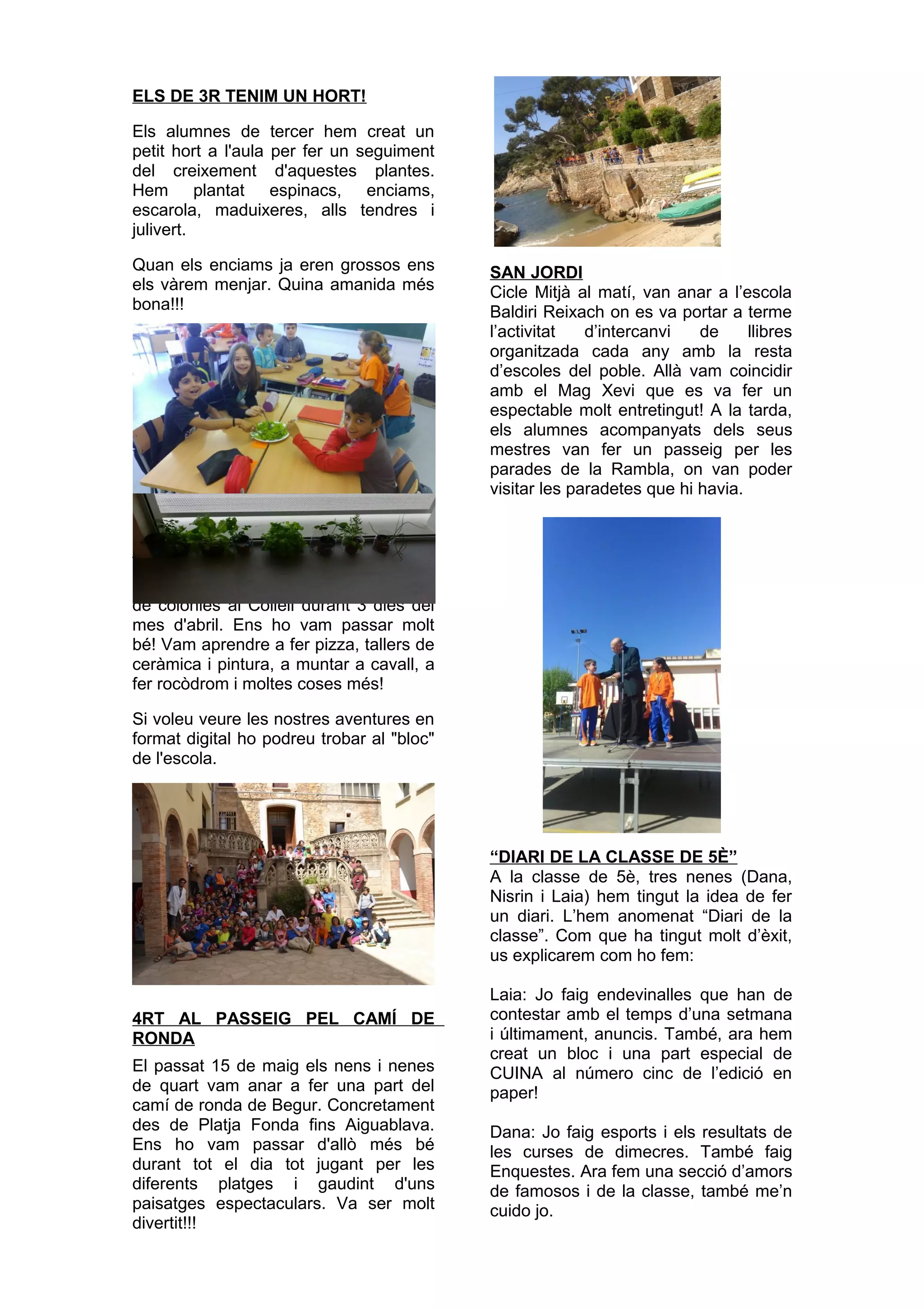 ELS DE 3R TENIM UN HORT!
Els alumnes de tercer hem creat un
petit hort a l'aula per fer un seguiment
del creixement d'aquestes plantes.
Hem plantat espinacs, enciams,
escarola, maduixeres, alls tendres i
julivert.
Quan els enciams ja eren grossos ens
els vàrem menjar. Quina amanida més
bona!!!
MARXEM DE COLÒNIES!
Els alumnes de 3r, 4t i 5è vam marxar
de colònies al Collell durant 3 dies del
mes d'abril. Ens ho vam passar molt
bé! Vam aprendre a fer pizza, tallers de
ceràmica i pintura, a muntar a cavall, a
fer rocòdrom i moltes coses més!
Si voleu veure les nostres aventures en
format digital ho podreu trobar al "bloc"
de l'escola.
4RT AL PASSEIG PEL CAMÍ DE
RONDA
El passat 15 de maig els nens i nenes
de quart vam anar a fer una part del
camí de ronda de Begur. Concretament
des de Platja Fonda fins Aiguablava.
Ens ho vam passar d'allò més bé
durant tot el dia tot jugant per les
diferents platges i gaudint d'uns
paisatges espectaculars. Va ser molt
divertit!!!
SAN JORDI
Cicle Mitjà al matí, van anar a l’escola
Baldiri Reixach on es va portar a terme
l’activitat d’intercanvi de llibres
organitzada cada any amb la resta
d’escoles del poble. Allà vam coincidir
amb el Mag Xevi que es va fer un
espectable molt entretingut! A la tarda,
els alumnes acompanyats dels seus
mestres van fer un passeig per les
parades de la Rambla, on van poder
visitar les paradetes que hi havia.
“DIARI DE LA CLASSE DE 5È”
A la classe de 5è, tres nenes (Dana,
Nisrin i Laia) hem tingut la idea de fer
un diari. L’hem anomenat “Diari de la
classe”. Com que ha tingut molt d’èxit,
us explicarem com ho fem:
Laia: Jo faig endevinalles que han de
contestar amb el temps d’una setmana
i últimament, anuncis. També, ara hem
creat un bloc i una part especial de
CUINA al número cinc de l’edició en
paper!
Dana: Jo faig esports i els resultats de
les curses de dimecres. També faig
Enquestes. Ara fem una secció d’amors
de famosos i de la classe, també me’n
cuido jo.
 
