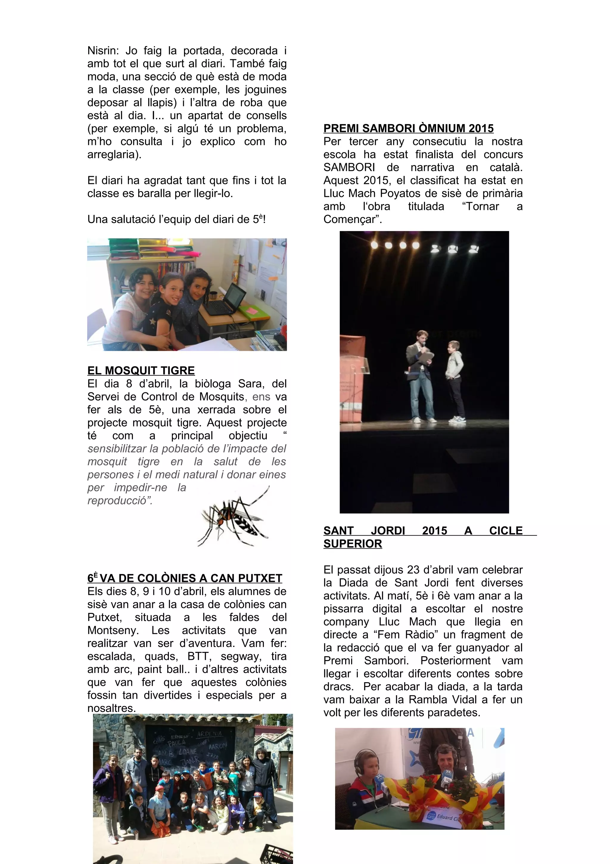 Nisrin: Jo faig la portada, decorada i
amb tot el que surt al diari. També faig
moda, una secció de què està de moda
a la classe (per exemple, les joguines
deposar al llapis) i l’altra de roba que
està al dia. I... un apartat de consells
(per exemple, si algú té un problema,
m’ho consulta i jo explico com ho
arreglaria).
El diari ha agradat tant que fins i tot la
classe es baralla per llegir-lo.
Una salutació l’equip del diari de 5è
!
EL MOSQUIT TIGRE
El dia 8 d’abril, la biòloga Sara, del
Servei de Control de Mosquits, ens va
fer als de 5è, una xerrada sobre el
projecte mosquit tigre. Aquest projecte
té com a principal objectiu “
sensibilitzar la població de l’impacte del
mosquit tigre en la salut de les
persones i el medi natural i donar eines
per impedir-ne la
reproducció”.
6È
VA DE COLÒNIES A CAN PUTXET
Els dies 8, 9 i 10 d’abril, els alumnes de
sisè van anar a la casa de colònies can
Putxet, situada a les faldes del
Montseny. Les activitats que van
realitzar van ser d’aventura. Vam fer:
escalada, quads, BTT, segway, tira
amb arc, paint ball.. i d’altres activitats
que van fer que aquestes colònies
fossin tan divertides i especials per a
nosaltres.
PREMI SAMBORI ÒMNIUM 2015
Per tercer any consecutiu la nostra
escola ha estat finalista del concurs
SAMBORI de narrativa en català.
Aquest 2015, el classificat ha estat en
Lluc Mach Poyatos de sisè de primària
amb l‘obra titulada “Tornar a
Començar”.
SANT JORDI 2015 A CICLE
SUPERIOR
El passat dijous 23 d’abril vam celebrar
la Diada de Sant Jordi fent diverses
activitats. Al matí, 5è i 6è vam anar a la
pissarra digital a escoltar el nostre
company Lluc Mach que llegia en
directe a “Fem Ràdio” un fragment de
la redacció que el va fer guanyador al
Premi Sambori. Posteriorment vam
llegar i escoltar diferents contes sobre
dracs. Per acabar la diada, a la tarda
vam baixar a la Rambla Vidal a fer un
volt per les diferents paradetes.
 