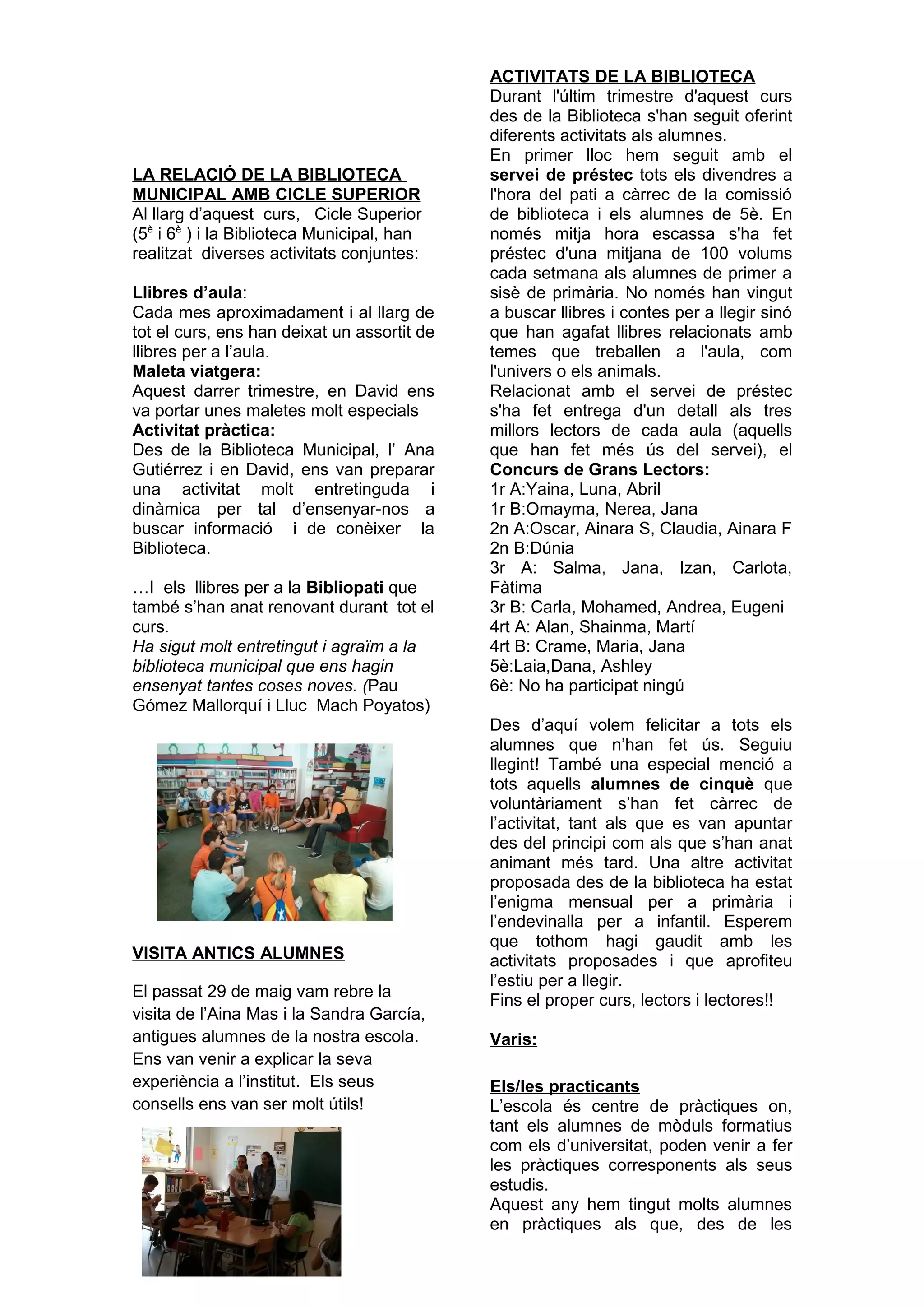 LA RELACIÓ DE LA BIBLIOTECA
MUNICIPAL AMB CICLE SUPERIOR
Al llarg d’aquest curs, Cicle Superior
(5è
i 6è
) i la Biblioteca Municipal, han
realitzat diverses activitats conjuntes:
Llibres d’aula:
Cada mes aproximadament i al llarg de
tot el curs, ens han deixat un assortit de
llibres per a l’aula.
Maleta viatgera:
Aquest darrer trimestre, en David ens
va portar unes maletes molt especials
Activitat pràctica:
Des de la Biblioteca Municipal, l’ Ana
Gutiérrez i en David, ens van preparar
una activitat molt entretinguda i
dinàmica per tal d’ensenyar-nos a
buscar informació i de conèixer la
Biblioteca.
…I els llibres per a la Bibliopati que
també s’han anat renovant durant tot el
curs.
Ha sigut molt entretingut i agraïm a la
biblioteca municipal que ens hagin
ensenyat tantes coses noves. (Pau
Gómez Mallorquí i Lluc Mach Poyatos)
VISITA ANTICS ALUMNES
El passat 29 de maig vam rebre la
visita de l’Aina Mas i la Sandra García,
antigues alumnes de la nostra escola.
Ens van venir a explicar la seva
experiència a l’institut. Els seus
consells ens van ser molt útils!
ACTIVITATS DE LA BIBLIOTECA
Durant l'últim trimestre d'aquest curs
des de la Biblioteca s'han seguit oferint
diferents activitats als alumnes.
En primer lloc hem seguit amb el
servei de préstec tots els divendres a
l'hora del pati a càrrec de la comissió
de biblioteca i els alumnes de 5è. En
només mitja hora escassa s'ha fet
préstec d'una mitjana de 100 volums
cada setmana als alumnes de primer a
sisè de primària. No només han vingut
a buscar llibres i contes per a llegir sinó
que han agafat llibres relacionats amb
temes que treballen a l'aula, com
l'univers o els animals.
Relacionat amb el servei de préstec
s'ha fet entrega d'un detall als tres
millors lectors de cada aula (aquells
que han fet més ús del servei), el
Concurs de Grans Lectors:
1r A:Yaina, Luna, Abril
1r B:Omayma, Nerea, Jana
2n A:Oscar, Ainara S, Claudia, Ainara F
2n B:Dúnia
3r A: Salma, Jana, Izan, Carlota,
Fàtima
3r B: Carla, Mohamed, Andrea, Eugeni
4rt A: Alan, Shainma, Martí
4rt B: Crame, Maria, Jana
5è:Laia,Dana, Ashley
6è: No ha participat ningú
Des d’aquí volem felicitar a tots els
alumnes que n’han fet ús. Seguiu
llegint! També una especial menció a
tots aquells alumnes de cinquè que
voluntàriament s’han fet càrrec de
l’activitat, tant als que es van apuntar
des del principi com als que s’han anat
animant més tard. Una altre activitat
proposada des de la biblioteca ha estat
l’enigma mensual per a primària i
l’endevinalla per a infantil. Esperem
que tothom hagi gaudit amb les
activitats proposades i que aprofiteu
l’estiu per a llegir.
Fins el proper curs, lectors i lectores!!
Varis:
Els/les practicants
L’escola és centre de pràctiques on,
tant els alumnes de mòduls formatius
com els d’universitat, poden venir a fer
les pràctiques corresponents als seus
estudis.
Aquest any hem tingut molts alumnes
en pràctiques als que, des de les
 