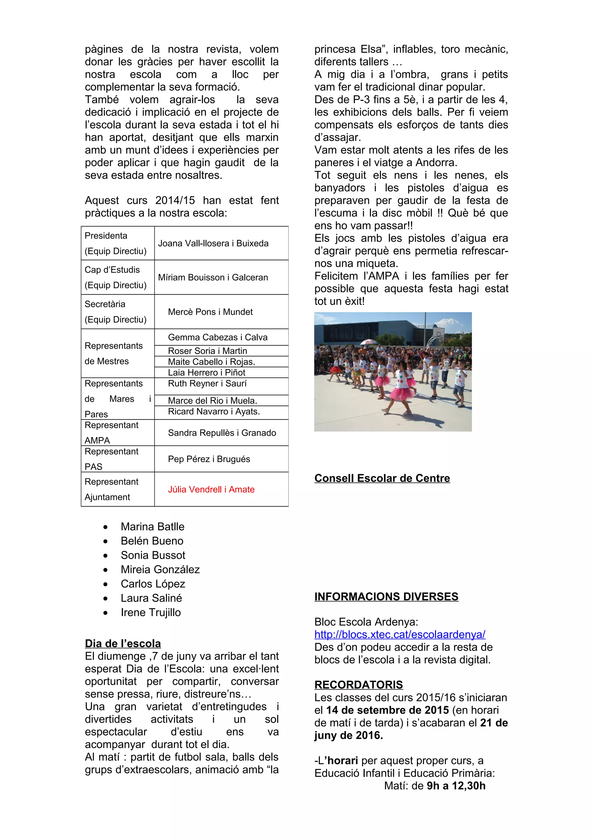 pàgines de la nostra revista, volem
donar les gràcies per haver escollit la
nostra escola com a lloc per
complementar la seva formació.
També volem agrair-los la seva
dedicació i implicació en el projecte de
l’escola durant la seva estada i tot el hi
han aportat, desitjant que ells marxin
amb un munt d’idees i experiències per
poder aplicar i que hagin gaudit de la
seva estada entre nosaltres.
Aquest curs 2014/15 han estat fent
pràctiques a la nostra escola:
• Marina Batlle
• Belén Bueno
• Sonia Bussot
• Mireia González
• Carlos López
• Laura Saliné
• Irene Trujillo
Dia de l’escola
El diumenge ,7 de juny va arribar el tant
esperat Dia de l’Escola: una excel·lent
oportunitat per compartir, conversar
sense pressa, riure, distreure’ns…
Una gran varietat d’entretingudes i
divertides activitats i un sol
espectacular d’estiu ens va
acompanyar durant tot el dia.
Al matí : partit de futbol sala, balls dels
grups d’extraescolars, animació amb “la
princesa Elsa”, inflables, toro mecànic,
diferents tallers …
A mig dia i a l’ombra, grans i petits
vam fer el tradicional dinar popular.
Des de P-3 fins a 5è, i a partir de les 4,
les exhibicions dels balls. Per fi veiem
compensats els esforços de tants dies
d’assajar.
Vam estar molt atents a les rifes de les
paneres i el viatge a Andorra.
Tot seguit els nens i les nenes, els
banyadors i les pistoles d’aigua es
preparaven per gaudir de la festa de
l’escuma i la disc mòbil !! Què bé que
ens ho vam passar!!
Els jocs amb les pistoles d’aigua era
d’agrair perquè ens permetia refrescar-
nos una miqueta.
Felicitem l’AMPA i les famílies per fer
possible que aquesta festa hagi estat
tot un èxit!
Consell Escolar de Centre
INFORMACIONS DIVERSES
Bloc Escola Ardenya:
http://blocs.xtec.cat/escolaardenya/
Des d’on podeu accedir a la resta de
blocs de l’escola i a la revista digital.
RECORDATORIS
Les classes del curs 2015/16 s’iniciaran
el 14 de setembre de 2015 (en horari
de matí i de tarda) i s’acabaran el 21 de
juny de 2016.
-L’horari per aquest proper curs, a
Educació Infantil i Educació Primària:
Matí: de 9h a 12,30h
Presidenta
(Equip Directiu)
Joana Vall-llosera i Buixeda
Cap d’Estudis
(Equip Directiu)
Míriam Bouisson i Galceran
Secretària
(Equip Directiu)
Mercè Pons i Mundet
Representants
de Mestres
Gemma Cabezas i Calva
Roser Soria i Martin
Maite Cabello i Rojas.
Laia Herrero i Piñot
Representants
de Mares i
Pares
Ruth Reyner i Saurí
Marce del Rio i Muela.
Ricard Navarro i Ayats.
Representant
AMPA
Sandra Repullès i Granado
Representant
PAS
Pep Pérez i Brugués
Representant
Ajuntament
Júlia Vendrell i Amate
 