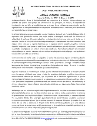 ASOCIACION NACIONAL DE FUNCIONARIOS Y EMPLEADOS

                                                            DE LA RAMA JURISDICCIONAL

                                                       ASONAL JUDICIAL NACIONAL
                                                 Personería Jurídica No. 00484 de Enero 16 de 1976
fundamentalmente, desde la institucionalidad que representa a la Justicia. Cómo entonces, no
                                                  Filial CUT-Fenaltrase
aprender de quienes son ejemplo de coherencia en sus principios, de mesura, de capacidad de
interlocución, de ser fieles a los objetivos que se trazan, de su inteligencia para entender que las
organizaciones de trabajadores tienen un nuevo norte más democrático y sobre todo, más responsable
con la sociedad que se jura proteger.

En la historia tiene su nombre asegurado, nuestro Presidente Nacional, Luis Fernando Otálvaro Calle, él
representa una generación distinta, una visión política e ideológica acorde con los principios de
solidaridad, de defensa del poder judicial en su independencia interna y externa; de lucha por el
bienestar común, de una profunda humildad y entereza para saber capotear los vientos adversos y los
ataques ruines a los que se expone el activista que es capaz de recorrer las calles, megáfono en mano
sin sentir vergüenza; que ejerce su vocación de maestro y nos enseña que los discursos y las rencillas
enquistados en el pasado son sólo un síntoma de decadencia. Ya muchos bautizaron la bonificación
conseguida con su nombre y eso es solo un mínimo agradecimiento que debemos a un verdadero y
honesto líder que habla con la verdad.

Contrariamente esta lucha, sacó a la luz pública la faceta más oscura de algunos servidores judiciales
que representan un viejo modelo que deslegitima el sindicalismo: nos mostró la doble moral, el juego
de los intereses particulares, la mentira y la violencia contra quien no está conmigo. También evidenció
las maneras de algunos funcionarios y funcionarias, afortunadamente pocos, de mirar el mundo y
menospreciar a los empleados y empleadas que trabajan con ellos.

Bajo una visión que no resiste ningún análisis, que no entiende la naturaleza de la división funcional
entre los cargos, olvidando que todos y todas las servidores judiciales y públicos tenemos una
responsabilidad sobre lo que hacemos, que su posición en la estructura organizacional es posible
mantenerla por el trabajo mancomunado de un equipo de personas que contribuyen desde sus saberes
y sus quehaceres al logro final y último que tiene por nombre: usuario del servicio, se atrevieron y se
atreven a desconocer los derechos de los empleados, olvidando que alguna vez, ellos y ellas mismas,
también lo fueron.

Nadie niega que una estructura organizacional significa diferencias, las cuales se borran notoriamente a
la hora de la lucha común por nuestros derechos, pero que esto no obsta, para mantener el concepto
de igualdad como lo ha expresado la propia Corte Constitucional y especialmente, la idea de la equidad.
Por eso, Asonal debió y debe velar para que el conjunto de los servidores y servidoras tuvieran un
incremento proporcional y justo. No es posible compartir la idea que del monto alcanzado, el 80 por
ciento de esa cifra se destinara al 20 por ciento de los servidores judiciales y en una retorcida
interpretación de la ley de Pareto: el 20 por ciento de lo alcanzado fuera para el 80 por ciento de la
población judicial que son los empleados y empleadas judiciales.

En este balance imposible olvidar el momento histórico y único que permitió generar la conquista que
hoy se tiene. Nunca todos los sectores incluido representantes del Ejecutivo, del Legislativo, de la Rama

Carrera 10 No 14-33, Piso 3 Tel: 2828583 Cel: 3128609660 http://www.asonaljudicial.net/ email. www.nuevoasonaljudicial@hotmail.com
                                                                  Bogotá, D.C.
 
