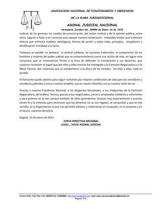 ASOCIACION NACIONAL DE FUNCIONARIOS Y EMPLEADOS

                                                            DE LA RAMA JURISDICCIONAL

                                                       ASONAL JUDICIAL NACIONAL
                                                 Personería Jurídica No. 00484 de Enero 16 de 1976
Judicial, de los gremios, los medios de comunicación, del sector sindical y de la opinión pública, entre
                                                  Filial CUT-Fenaltrase
otros, jugaron a favor y en consenso para apoyar nuestra reclamación. Imposible olvidar que la división
interna que enfrenta modelos ideológicos, formas de acción y sobre todo, principios, empañaron y
desdibujaron el trabajo y la lucha.

Tampoco es posible no destacar la actitud solidaria, las acciones fraternales, el compromiso de los
hombres y mujeres del poder judicial que se comprometieron como una acción de vida, en lograr esta
conquista, que se mantuvieron firmes a la hora de defender la movilización y sus derechos, que
supieron reconocer el papel que por ellos y ellas mismas fue entregado a la Comisión Negociadora y a la
Mesa Técnica, dos instancias que se comportaron a la altura de los tiempos. Sin ellos y ellas, nada es
posible.

El horizonte queda abierto para seguir luchando por mejores condiciones de vida para los servidores y
servidoras judiciales y ese es nuestro empeño, esa es nuestra filosofía, esa es nuestra razón de ser.

Gracias a nuestro Presidente Nacional, a los dirigentes Seccionales, a los integrantes de la Comisión
Negociadora, de la Mesa Técnica, gracias a los magistrados, jueces y empleados solidarios y coherentes
y para quienes no lo son, porque también de ellos aprendemos. Gracias muy especialmente a quienes
tienen fe y la entereza para reconocer que los derechos no se nos regalan, se conquistan y que en ese
sentido, es la Organización la que nos permitió obtener y materializar en el pasado, en el presente y en
el futuro, nuestros derechos.

Bogotá, 19 de enero de 2013
                                                  JUNTA DIRECTIVA NACIONAL
                                                ¡VIVA!...!VIVA! ASONAL JUDICIAL




Carrera 10 No 14-33, Piso 3 Tel: 2828583 Cel: 3128609660 http://www.asonaljudicial.net/ email. www.nuevoasonaljudicial@hotmail.com
                                                                  Bogotá, D.C.
 