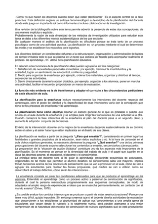 −Como “lo que hacen los docentes cuando dicen que están planificando” Es el aspecto central de la fase
preactiva. Esta definición sugiere un enfoque fenomenológico o descriptivo de la planificación del docente
donde éste juega un importante rol como informante o incluso colaborador en la investigación.

Una revisión de la bibliografía sobre este tema permite advertir la presencia de estas dos concepciones, de
una manera implícita o explícita .
Probablemente la razón de esta diversidad de los métodos de investigación utilizados para estudiar este
tema se deba a los diferentes marcos epistemológicos de los que se parte.
De cualquier manera el análisis de la planificación es dificultoso porque se trata tanto de un proceso
psicológico como de una actividad práctica. La planificación es un proceso mediante el cual se determinan
las metas y se establecen los requisitos para lograrlas.

Los docentes dedican un considerable esfuerzo a la estructuración, organización y administración de lapsos
de tiempo limitados todo lo que se plasma en un texto que debiera ser flexible para acompañar realmente el
proceso de aprendizaje , fin último de la planificación educativa.

En relación a las funciones de la planificación ellas pueden agruparse en tres categorías:
1. Satisfacción de necesidades personales inmediatas, por ejemplo, disminuir la incertidumbre y la
ansiedad, lograr un sentimiento de autocontrol, confianza y seguridad.
2. Medio para organizar la enseñanza, por ejemplo, ordenar los materiales, organizar y distribuir el tiempo,
secuenciar las actividades.
3. Servir directamente durante la acción didáctica, por ejemplo, organizar a los alumnos, poner en marcha
una actividad, facilitar el recuerdo, proporcionar un marco de evaluación.

La función más evidente es la de transformar y adaptar el currículo a las circunstancias particulares
de cada situación de aula.

La planificación para la enseñanza incluye necesariamente las intenciones del docente respecto del
aprendizaje, pero el grado de claridad y la especificidad de esas intenciones varía con la concepción que
tiene de los procesos de enseñanza y de aprendizaje.

La planificación tiene como objetivo diseñar un esbozo general de lo que es probable o posible que
ocurra en el aula durante la enseñanza y se emplea para dirigir las transiciones de una actividad a la otra.
Cuando comienza la fase interactiva de la enseñanza el plan del docente pasa a un segundo plano y
aumenta la adopción conjunta de decisiones.

El éxito de la intervención docente en la mejora de la enseñanza depende sustancialmente de su dominio
sobre el saber y el saber hacer que están implicados en el diseño de sus clases.

La planificación se realiza a partir de la pregunta “¿Para qué enseñar?”, considerando en primer lugar las
finalidades o grandes propósitos de la educación, sean éstos explícitos o no. A la hora de concretar en el
aula dichos objetivos generales, es necesario plantearse la pregunta “¿Qué enseñar?” una de las primeras
preocupaciones del docente supone seleccionar los contenidos a enseñar, secuenciarlos y jerarquizarlos.
La preparación de la “situación de acción didáctica” constituye uno de los aspectos más importantes de la
planificación. Es el momento de pensar en la diversidad del trabajo de aula y el papel que jugarán en la
clase los distintos actores: el estudiante, el docente y el conocimiento.
La principal tarea del docente será la de guiar el aprendizaje preparando secuencias de actividades,
organizadas de tal modo que permitan al alumno desafíos de conocimiento cada vez mayores. Implica
tomar decisiones acerca de los procesos de pensamiento que se van a promover en el aula, cómo se van a
agrupar los estudiantes para realizar las tareas propuestas, qué medios se van a utilizar, cómo se
desarrollará el trabajo didáctico, cómo serán las interacciones...

 La enseñanza consiste en crear las condiciones adecuadas para que se produzca el aprendizaje en los
alumnos. Entendido el aprendizaje como un proceso activo y personal de construcción de significados,
durante el cual la persona reestructura progresivamente sus esquemas conceptuales, de modo de
adaptarlos al amplio rango de experiencias e ideas que se ensancha permanentemente, en contacto con el
mundo exterior” (Driver, 1978).

¿Es posible evaluar los cambios internos que se producen a partir de estas reestructuraciones? Parece una
tarea muy difícil, quizás imposible. Sin embargo creemos que si el docente diseña actividades de evaluación
que proporcionen a los estudiantes la oportunidad de aplicar sus conocimientos a una amplia gama de
situaciones que vayan desde lo rutinario a lo totalmente nuevo, será posible acercarse a una mejor
comprensión de la naturaleza del proceso de construcción de nuevos significados que se está produciendo
 