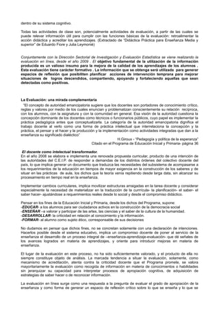 dentro de su sistema cognitivo.

Todas las actividades de clase son, potencialmente actividades de evaluación, a partir de las cuales se
puede relevar información útil para cumplir con las funciones básicas de la evaluación: retroalimentar la
acción didáctica y acreditar los aprendizajes. (Extractado de “Didáctica Práctica para Enseñanza Media y
superior” de Eduardo Fiore y Julia Leymonié)


Conjuntamente con la Dirección Sectorial de Investigación y Evaluación Estadística se viene realizando la
evaluación en línea, desde el año 2009 . El objetivo fundamental de la utilización de la información
producida es un valioso insumo para la mejora de la calidad de los aprendizajes de los alumnos .
Esta evaluación tiene carácter formativo . La información que se obtenga será utilizada para generar
espacios de reflexión que posibiliten planificar acciones de intervención temprana para mejorar
situaciones de logros descendidos, compartiendo, apoyando y fortaleciendo aquellas que sean
detectadas como positivas.



La Evaluación: una mirada complementaria
  “El concepto de autoridad emancipatoria sugiere que los docentes son portadores de conocimiento crítico,
reglas y valores por medio de los cuales enuncian y problematizan conscientemente su relación recíproca,
con los alumnos, con la asignatura y con la comunidad en general. Esa visión de la autoridad cuestiona la
concepción dominante de los docentes como técnicos o funcionarios públicos, cuyo papel es implementar la
práctica pedagógica antes que conceptualizarla. La categoría de la autoridad emancipatoria dignifica el
trabajo docente al verlo como una forma de práctica intelectual que interrelaciona la concepción y la
práctica, el pensar y el hacer y la producción y la implementación como actividades integradas que dan a la
enseñanza su significado dialéctico”
                                                             H.Giroux - “Pedagogía y política de la esperanza”
                                             Citado en el Programa de Educación Inicial y Primaria- página 36

 El docente como intelectual transformador.
En el año 2008 se elabora e implementa una renovada propuesta curricular, producto de una intención de
las autoridades del C.E.I.P. de responder a demandas de los distintos órdenes del colectivo docente del
país, lo que implica generar un documento que traduzca las necesidades del subsistema de acompasarse a
los requerimientos de la educación en tiempos de mayor exigencia en la construcción de los saberes y de
situar en las prácticas de aula, los dichos que la teoría venía repitiendo desde larga data, sin alcanzar su
procesamiento en tiempo real en la enseñanza.

Implementar cambios curriculares, implica movilizar estructuras arraigadas en la tarea docente y considerar
especialmente la necesidad de materializar en la traducción de la currrícula- la planificación- el saber- el
saber hacer- ajustándose a requerimientos reales desde lo social y desde el compromiso didáctico.

Pensar en los fines de la Educación Inicial y Primaria, desde los dichos del Programa, supone:
-EDUCAR- a los alumnos para ser ciudadanos activos en la construcción de la democracia social
-ENSEÑAR –a valorar y participar de las artes, las ciencias y el saber de la cultura de la humanidad.
-DESARROLLAR- la criticidad en relación al conocimiento y la información.
-FORMAR- al alumno como sujeto ético, corresponsable de sus decisiones

No dudamos en pensar que dichos fines, no se concretan solamente con una declaración de intenciones.
Hacerlos posible desde el sistema educativo, implica un compromiso docente de poner al servicio de la
enseñanza el desarrollo de un proceso integral de –enseñanza-aprendizaje-evaluación- que dé señales de
los avances logrados en materia de aprendizajes, y oriente para introducir mejoras en materia de
enseñanza.

El lugar de la evaluación en este proceso, no ha sido suficientemente valorado, y el producto de ella no
siempre constituye objeto de análisis. La marcada tendencia a situar la evaluación, solamente, como
mecanismo de acreditación, atenta contra la criticidad docente que el Programa promete, se valora
mayoritariamente la evaluación como recogida de información en materia de conocimientos o habilidades
sin jerarquizar su capacidad para interpretar procesos de apropiación cognitiva, de adquisición de
estrategias de saber hacer o de reconocer información.

La evaluación en línea surge como una respuesta a la pregunta de evaluar el grado de apropiación de la
enseñanza y como forma de generar un espacio de reflexión crítico sobre lo que se enseña y lo que se
 