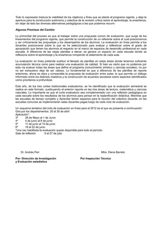 Todo lo expresado traduce la viabilidad de los objetivos y fines que se plante el programa vigente, y deja la
apertura para la construcción autónoma y colectiva de la revisión crítica sobre el aprendizaje, la enseñanza,
sin dejar de lado las diversas alternativas pedagógicas a las que podemos recurrir.

Algunas Premisas del Cambio

Lo primordial del proceso es que al trabajar sobre una propuesta común de evaluación, que surge de los
lineamientos del programa vigente, que permite la construcción de un referente sobre el cual posicionarnos
y ver críticamente las propuestas y los desempeños de los alumnos. La evaluación en línea permite a los
docentes posicionarse sobre lo que se ha seleccionado para evaluar y reflexionar sobre el grado de
apropiación que tienen los alumnos al respecto en el marco de espacios de desarrollo profesional en cada
escuela. A diferencia de las viejas planillas a elevar, se genera un espacio en cada escuela donde se
reflexiona sobre el aprendizaje y la enseñanza rompiendo el aislamiento de cada aula.

La evaluación en línea pretende sustituir el llenado de planillas en estas áreas donde tenemos suficiente
acumulación técnica como para realizar una evaluación de calidad. Si bien es cierto que no podemos por
esta vía evaluar todas las áreas que define el programa (conocimiento artístico y ciencias sociales), no por
no ser exhaustivo deja de ser valioso. Lo fundamental es que a diferencia de las planillas de reporte
anteriores, ahora es clara y comparable la propuesta de evaluación entre aulas, lo que permite un diálogo
informado entre los distintos maestros y la construcción de acuerdos escolares sobre aspectos identificados
como prioritarios a profundizar.

Este año, de los tres cortes tradicionales evaluatorios, se ha identificado que la evaluación semestral se
realice en este formato, sustituyendo el anterior reporte en las tres áreas de lectura, matemática y ciencias
naturales. Lo importante es que el corte evaluatorio sea complementado con una reflexión pedagógica en
cada escuela sobre los resultados de los alumnos para pensar en la replanificación didáctica. Mientras que
las escuelas de tiempo completo y Aprender tienen espacios para la reunión del colectivo docente, en las
escuelas comunes se implementarán salas docentes pagas luego de cada ciclo de evaluación.

Un esquema tentativo del ciclo de evaluación en línea para el 2012 es el que se presenta a continuación:
Gira por los departamentos: 20 al 30 de abril
Aplicación*:
3º      28 de Mayo al 1 de Junio
4º      4 de junio al 8 de junio
5º      11 de junio al 15 de junio
6º      18 al 22 de junio
*Una vez habilitada la evaluación queda disponible para todo el período.
Sala de reflexión        9 al 27 de julio




    Dr. Andrés Peri                                                    Mtra. Elena Barreto

Por- Dirección de Investigación                      Por Inspección Técnica
y Evaluación estadística
 
