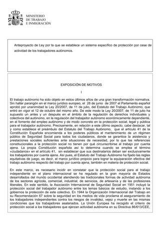 MINISTERIO
           DE TRABAJO
           E INMIGRACIÓN




   Anteproyecto de Ley por la que se establece un sistema específico de protección por cese de
   actividad de los trabajadores autónomos.




                                   EXPOSICIÓN DE MOTIVOS

                                                  I

El trabajo autónomo ha sido objeto en estos últimos años de una gran transformación normativa.
Sin hallar parangón en el marco jurídico europeo, el 28 de junio de 2007 el Parlamento español
aprobó por unanimidad la Ley 20/2007, de 11 de julio, del Estatuto del Trabajo Autónomo, que
entró en vigor el 12 de octubre del mismo año. De este modo la Ley 20/2007, de 11 de julio ha
supuesto un antes y un después en el ámbito de la regulación de derechos individuales y
colectivos del autónomo, en la regulación del trabajador autónomo económicamente dependiente,
en el fomento del empleo autónomo y de modo concreto en la protección social, legal y pública
para el trabajador autónomo. Precisamente, en relación a este último aspecto, cabe destacar, tal
y como establece el preámbulo del Estatuto del Trabajo Autónomo, que el artículo 41 de la
Constitución Española encomienda a los poderes públicos el mantenimiento de un régimen
público de Seguridad Social para todos los ciudadanos, donde se garantice la asistencia y
prestaciones sociales suficientes ante situaciones de necesidad, por lo que las referencias
constitucionales a la protección social no tienen por qué circunscribirse al trabajo por cuenta
ajena. La propia Constitución española así lo determina cuando se emplea el término
«ciudadanos» en el artículo 41, sin establecer que sus destinatarios deban ser exclusivamente
los trabajadores por cuenta ajena. Así pues, el Estatuto del Trabajo Autónomo ha fijado las reglas
equitativas de juego, es decir, el marco jurídico propicio para lograr la equiparación efectiva del
trabajo autónomo respecto del trabajo por cuenta ajena, también en materia de protección social.

En este marco, es necesario incidir en constatar que la protección social para el trabajo
independiente en el plano internacional se ha regulado en la gran mayoría de Estados
desarrollados del mundo occidental atendiendo las tradicionales formas de actividad autónoma
de los sectores agrícola, comercial, industrial, de servicios, de artesanía y de las profesiones
liberales. En este sentido, la Asociación Internacional de Seguridad Social en 1951 incluyó la
protección social del trabajador autónomo entre los temas básicos de estudio, instando a los
gobiernos la protección de este colectivo. En 1944 la Organización Internacional del Trabajo en
su Recomendación 67 sobre la seguridad en los medios de vida proclama el aseguramiento de
los trabajadores independientes contra los riesgos de invalidez, vejez y muerte en las mismas
condiciones que los trabajadores asalariados. La Unión Europea ha recogido el criterio de
protección social a los trabajadores que ejerzan actividad autónoma en su Directiva 86/613/CEE,
 