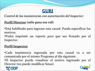 GURIGURI
CControl de las inasistencias con autorización del Inspector:ontrol de las inasistencias con autorización del Inspector:
Perfil Director (sólo para ese rol)
•Está habilitado para ingresar esta causal. Puede especificar los
motivos.
•Podrá imprimir un reporte para que sea firmado por el
Inspector.
Perfil Inspector
•Cada inasistencia ingresada por esta causal va a ser
comunicada por el mismo Programa al día siguiente.
•El Inspector puede visualizar el motivo ingresado por el
Director (no puede modificar listas).
 